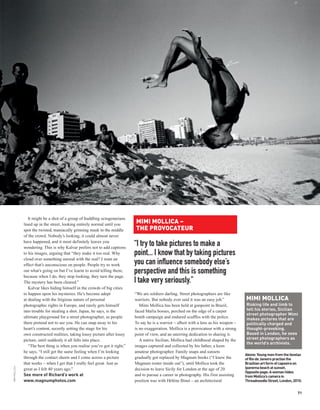 It might be a shot of a group of huddling octogenarians
               lined up in the street, looking entirely normal until you
                                                                              MIMI MOLLICA –
               spot the twisted, maniacally grinning mask in the middle       THE PROVOCATEUR
               of the crowd. Nobody’s looking, it could almost never
               have happened, and it most definitely leaves you
               wondering. This is why Kalvar prefers not to add captions
                                                                              “I try to take pictures to make a
               to his images, arguing that “they make it too real. Why        point... I know that by taking pictures
               cloud over something surreal with the real? I want an
               effect that’s unconscious on people. People try to work        you can influence somebody else’s
               out what’s going on but I’ve learnt to avoid telling them,
               because when I do, they stop looking, they turn the page.
                                                                              perspective and this is something
               The mystery has been cleared.”                                 I take very seriously.”
                  Kalvar likes hiding himself in the crowds of big cities
               to happen upon his mysteries. He’s become adept                “We are soldiers darling. Street photographers are like
               at dealing with the litigious nature of personal               warriors. But nobody ever said it was an easy job.”           MIMI MOLLICA
               photographic rights in Europe, and rarely gets himself            Mimi Mollica has been held at gunpoint in Brazil,          Risking life and limb to
               into trouble for stealing a shot. Japan, he says, is the       faced Mafia bosses, perched on the edge of a carpet           tell his stories, Sicilian
                                                                                                                                            street photographer Mimi
               ultimate playground for a street photographer, as people       bomb campaign and endured scuffles with the police.           makes pictures that are
               there pretend not to see you. He can snap away to his          To say he is a warrior – albeit with a lens as his weapon –   politically charged and
               heart’s content, secretly setting the stage for his            is no exaggeration. Mollica is a provocateur with a strong    thought-provoking.
               own constructed realities, taking lousy picture after lousy    point of view, and an unerring dedication to sharing it.      Based in London, he sees
               picture, until suddenly it all falls into place.                  A native Sicilian, Mollica had childhood shaped by the     street photographers as
                                                                                                                                            the world’s archivists.
                  “The best thing is when you realise you’ve got it right,”   images captured and collected by his father, a keen
               he says, “I still get the same feeling when I’m looking        amateur photographer. Family snaps and sunsets
                                                                                                                                            Above: Young men from the favelas
               through the contact sheets and I come across a picture         gradually got replaced by Magnum books (“I knew the           of Rio de Janeiro practise the
               that works – when I get that I really feel great. Just as      Magnum roster inside out”), until Mollica took the            Brazilian art form of capoeira on
                                                                                                                                            Ipanema beach at sunset.
MIMI MOLLICA




               great as I felt 40 years ago.”                                 decision to leave Sicily for London at the age of 20
                                                                                                                                            Opposite page: A woman hides
               See more of Richard’s work at                                  and to pursue a career in photography. His first assisting    from Mollica’s camera in
               www.magnumphotos.com                                           position was with Hélène Binet – an architectural             Threadneedle Street, London, 2010.


                                                                                                                                                                           71
 