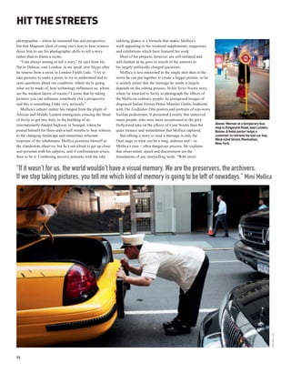HIT THE STREETS
photographer – where he mastered line and perspective,          sidelong glance is a formula that makes Mollica’s
but that Magnum ideal of using one’s lens to bear witness       work appealing to the weekend supplements, magazines,
drove him to use his photographic skills to tell a story        and exhibitions which have featured his work.
rather than to frame a scene.                                      Most of his projects, however, are self-initiated and
   “I am always aiming to tell a story,” he says from his       self-funded, as he goes in search of the answers to
flat in Dalston, east London, as we speak over Skype after      his largely politically charged questions.
he returns from a swim in London Fields Lido. “I try to            Mollica is less interested in the single shot than in the
take pictures to make a point, to try to understand and to      series he can put together to create a bigger picture, so he
raise questions about our condition: where we’re going,         is acutely aware that the message he sends is largely
what we’re made of, how technology influences us, where         depends on the editing process. In his Terra Nostra story,
are the weakest layers of society? I know that by taking        where he returned to Sicily to photograph the effects of
pictures you can influence somebody else’s perspective          the Mafia on ordinary people, he juxtaposed images of
and this is something I take very seriously.”                   disgraced Italian former Prime Minister Giulio Andreotti
   Mollica’s subject matter has ranged from the plight of       with The Godfather film posters and portraits of sun-worn
African and Middle Eastern immigrants crossing the Strait       Sicilian pedestrians. It presented a reality that unnerved
of Sicily to get into Italy, to the building of an              many people, who were more accustomed to the gory
internationally-funded highway in Senegal, where he             Hollywood take on the effects of Cosa Nostra than the          Above: Woman at a temporary bus
                                                                                                                               stop in Kingsland Road, east London.
posted himself for three-and-a-half months to bear witness      quiet menace and intimidation that Mollica captured.           Below: A hotel porter helps a
to the changing landscape and sometimes reluctant                  But editing a story to send a message is only the           customer to retrieve his lost car key,
response of the inhabitants. Mollica positions himself as       final stage in what can be a long, arduous and – in            West 42nd Street, Manhattan,
                                                                                                                               New York.
the clandestine observer, but he’s not afraid to get up close   Mollica’s case – often dangerous process. He explains
and personal with his subjects, and if confrontation arises,    that observation, speed and discernment are the
then so be it. Combining incisive portraits with the odd        foundations of any storytelling work. “With street


“If it wasn’t for us, the world wouldn’t have a visual memory. We are the preservers, the archivers.
If we stop taking pictures, you tell me which kind of memory is going to be left of nowadays.” Mimi Mollica




                                                                                                                                                                        MIMI MOLLICA




72
 