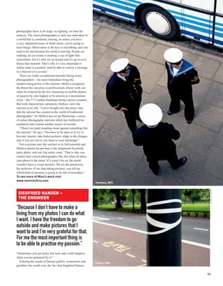 photography there is no stage, no lighting, no time for
analysis. The street photographer is only one individual in
a world that is constantly moving, so unless you have
a very sharpened sense of observation, you’re going to
miss things. Observation is the key to everything; and you
need to be fast because the world is moving. People are
walking, an ice-cream is melting, a ray of light falls
somewhere, but it’s only for an instant and it’s up to us to
freeze that moment. That’s why it’s very important to
realise what is essential. And be able to convey a message
in a fraction of a second.”
   There are wider occupational hazards facing street
photographers – the most immediate being the
mushrooming power of the internet. Mollica recognises
the threat this can pose to professionals whose work can
often be eclipsed by the live streaming on mobile phones
of passers-by who happen to be present at a momentous
event – the 7/7 London bombings being a prime example.
But with characteristic optimism, Mollica views the
internet as an ally. “I never bought into this panic state
that the internet has created in the world of traditional
photography.” So Mollica has set up Photowrap, a series
of online photography tutorials which has furthered his
reputation and created another source of income.
   “There’s no point standing alone against something like
the internet,” he says. “You have to be open to it, try to
become smarter, take better pictures, adapt to the changes
and, if you are clever, use them to your advantage.”
   Not everyone uses the internet to its full potential and
Mollica admits his pet hate is the ubiquitous Facebook
party photo: arm out, big smile, snap. “That is why you
cannot treat a street photographer like shit when he takes
your photo in the street. If it wasn’t for us, the world
wouldn’t have a visual memory. We are the preservers,
the archivers. If we stop taking pictures, you tell me
which kind of memory is going to be left of nowadays.”
To see more of Mimi’s work visit
www.mimimollica.com
                                                               Hamburg, 2007.




                                                                                 SIEGFRIED HANSEN
 SIEGFRIED HANSEN –
 THE ENGINEER

“Because I don’t have to make a
living from my photos I can do what
I want. I have the freedom to go
outside and make pictures that I
want to and I’m very grateful for that.
For me the most important thing is
to be able to practise my passion.”
“Sometimes you get lucky, but luck only really happens
when you are prepared for it.”
  Echoing the words of famous golfers, economists and          London, 2006.
gamblers the world over, the fact that Siegfried Hansen

                                                                                73
 