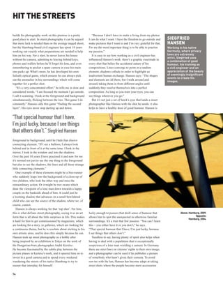 HIT THE STREETS

builds his photography work on this premise is a pretty              “Because I don’t have to make a living from my photos
good place to start. In street photography it can be argued       I can do what I want. I have the freedom to go outside and      SIEGFRIED
that more luck is needed than on the average staged shoot,        make pictures that I want to and I’m very grateful for that.    HANSEN
but the Hamburg-based civil engineer has spent 10 years           For me the most important thing is to be able to practise       Working in his native
working out exactly what preparations are needed to help          my passion.”                                                    Germany, where privacy
him on his way. For a start, he never leaves his house               It is easy to see how working as a civil engineer has        laws are extremely
                                                                                                                                  strict, Siegfried uses
without his camera, admitting to leaving behind keys,             influenced Hansen’s work: there’s a graphic exactitude in
                                                                                                                                  a combination of good
phones and wallets before he’ll forget his lens, and even         every shot that belies the accidental nature of his             humour, his training as
remembering to pocket a spare camera in case his main             compositions. Lines converge to point at a random               a civil engineer and an
one packs up. What’s more, he has developed his own               element; shadows collude in order to highlight an               appreciation of the beauty
failsafe optical game, which ensures he can always pick           inadvertent human exchange. Hansen says: “The shapes            of seemingly insignificant
                                                                                                                                  events to create his
out the anomalies in his surroundings which will come             and elements are all there, but I walk around and
                                                                                                                                  images.
together for a perfect shot.                                      around, taking them in from different angles until
   “It’s a very concentrated effort,” he tells me in slow and     suddenly they resolve themselves into a perfect
considered words, “I am focused the moment I go outside.          composition. As long as you train your eyes, you can
I call it scanning. I look at the foreground and background       see things wherever you go.”
simultaneously, flicking between the two. This game I do             But it’s not just a set of hawk’s eyes that lands a street
constantly.” Hansen calls this game “finding the second           photographer like Hansen with the shot he needs: it also
layer”. His eyes never stop darting up and down,                  helps to have a healthy dose of good humour. Hansen is


“That special humour that I have,
I’m just lucky, because I see things
that others don’t.” Siegfried Hansen
foreground to background, until he finds that elusive
connecting element. “If I see a balloon, I always look
behind and in front of it at the same time. I look in the
mirror, I look in the window and into the shadows.
Over the past 10 years I have practised it and now for me
it’s normal not just to see the one thing in the foreground
but also to see the shadows, the lines and all those strange
little connecting elements.”
    One example of these elements might be a free-runner
who suddenly leaps into the background of a close-up of
two children, who look the other way and miss the
extraordinary action. Or it might be two swans which
draw the viewpoint of a lone man down towards a happy
couple on the bankside ahead of him. It could just be
a looming shadow that advances on a small bewildered
child who can see the source of the shadow, where we, of
course, cannot.
    Hansen is always working for that ‘top shot’. For him,
this is what defines street photography, seeing it as an art      lucky enough to possess that droll sense of humour that                  Above: Hamburg, 2009.
form that is all about the little surprises in life. This makes   allows him to spot the unexpected in otherwise familiar                             Opposite:
                                                                                                                                                  Hamburg, 2004.
it hard for him to get commissioned by magazines, which           surroundings. It’s a trait that few possess: “You can’t learn
are looking for a story, or galleries, which are looking for      this – you either have it or you don’t,” he says.
a continuous theme, but he is resolute about sticking to his      “That special humour that I have, I’m just lucky, because
own artistic aims, and he does this simply because he can.        I see things that others don’t.”
Hansen took up street photography as a hobby after                   Needless to say, having plenty of spirit also helps when
being inspired by an exhibition in Tokyo on the work of           having to deal with a population that is exceptionally
the Hungarian-born photographer André Kertész.                    suspicious of a lone man wielding a camera. In Germany
He became fascinated by the subtle play between the               there are strict laws on citizens’ rights to their own image,
picture planes in Kertész’s work, and it spurred him on to        and a photographer can be sued if he publishes a picture
invest in a good camera and to spend every weekend                of somebody who hasn’t given their consent. To avoid
wandering the streets of his native Hamburg to try to             run-ins with the law, Hansen has become adept at taking
master that interplay for himself.                                street shots where the people become mere accessories

74
 