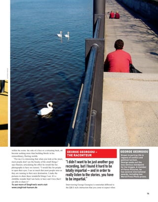 SIEGFRIED HANSEN




                                                                                                                                             GEORGE GEORGIOU
                   within the scene: the side of a face or a retreating back, all
                   become nothing more than building blocks in his                   GEORGE GEORGIOU –
                   extraordinary, fleeting worlds.                                   THE RACONTEUR                                           Drawn to portray life in
                                                                                                                                             regions of conflict and
                      “For me it is interesting that when you look at the street,                                                            political turmoil,
                   most people don’t see the beauty of the small things,”           “I didn’t want to be just another guy                    George seeks out the
                   says Hansen, articulating the effect he would like his                                                                    less obvious standpoint
                   photographs to have on viewers. “I would like for people         recording, but I found it hard to be                     for his images. A member
                                                                                                                                             of Panos Pictures, he
                   to open their eyes. I see so much that most people miss as       totally impartial – and in order to                      has several international
                   they are running to their next destination. I make the                                                                    awards, including two
                   pictures to share these wonderful things I see. It’s a           really listen to the stories, you have                   World Press Photo prizes.
                   childlike wonder that I am lucky to have and I love that I       to be impartial.”
                   am able to share it.”
                   To see more of Siegfried’s work visit                            Interviewing George Georgiou is somewhat different to
                   www.siegfried-hansen.de                                          the Q&A style interaction that you come to expect when

                                                                                                                                                                         75
 