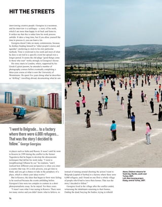 HIT THE STREETS

interviewing creative people. Georgiou is a raconteur,
and his interview is a soliloquy – a story of his work,
which I am more than happy to sit back and listen to.
It strikes me that this is rather how his work process
unfolds. It takes a long time, but if you allow yourself the
time to process it, you can learn a lot.
   Georgiou doesn’t take on many commissions, because
he dislikes binding himself to “other people’s stories and
agendas”, preferring to stick to his own particular
methods. Time is irrelevant to his work and most of what
he does is not tied to a specific event but spread over a
longer period. It seems the old adage “good things come
to those who wait” works strongly in Georgiou’s favour.
   His story starts in London, where, supported by his
Greek-Cypriot parents, he attended a number of
photography courses before eventually completing a
three-year course at what is now the University of
Westminster. He spent five years doing what he describes
as “drifting”: travelling abroad, documenting what he saw
                                                               GEORGE GEORGIOU




“I went to Belgrade... to a factory
where there were 6,000 refugees...
That was the story I decided to
follow.” George Georgiou
in places such as India and Russia. It wasn’t until he went
to Kosovo in 1999 during the conflict in the former
Yugoslavia that he began to develop the idiosyncratic
techniques that define his work today. “I went to
[neighbouring] Albania by car,” he explains, “and I
realised how different your perspective is when you enter
a country that way. It’s a slow process, you get time to
think, and you get a chance to take in the periphery of a                        instead of running around shooting the action I went to      Above: Children rehearse for
place, which is where your ideas evolve.”                                        Belgrade [capital of Serbia] to a factory where there were   Youth Day, Mardin, south-east
                                                                                                                                              Turkey, 2007.
   But in Kosovo, the ideas that began to form were failing                      6,000 refugees, and I found on one floor a whole village     Left: New housing project,
to be resolved because the events unfolding before                               of people who’d had to leave their homes. That was the       Elazig, central Turkey, 2007.
Georgiou’s lens were too complex to contain in a short                           story I decided to follow.”
photojournalistic essay. So he stayed. For three years.                             Georgiou lived in the village after the conflict ended,
   “I wasn’t sure what I was seeing in Kosovo. There were                        witnessing the inhabitants returning to their homes,
too many stories and you didn’t know what to believe, so                         finding the dead, burying the bodies, trying to rebuild

76
 