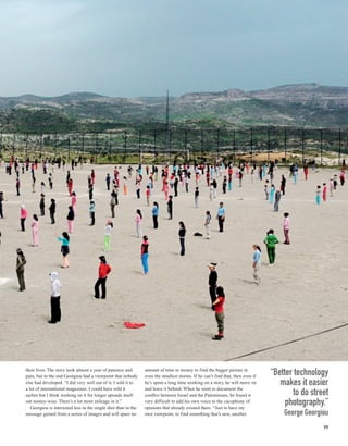 their lives. The story took almost a year of patience and
pain, but in the end Georgiou had a viewpoint that nobody
                                                                amount of time or money to find the bigger picture in
                                                                even the smallest stories. If he can’t find that, then even if
                                                                                                                                 “Better technology
else had developed. “I did very well out of it, I sold it to    he’s spent a long time working on a story, he will move on          makes it easier
a lot of international magazines. I could have sold it          and leave it behind. When he went to document the
earlier but I think working on it for longer spreads itself     conflict between Israel and the Palestinians, he found it               to do street
out money-wise. There’s a lot more mileage in it.”
   Georgiou is interested less in the single shot than in the
                                                                very difficult to add his own voice to the cacophony of
                                                                opinions that already existed there. “Just to have my
                                                                                                                                      photography.”
message gained from a series of images and will spare no        own viewpoint, to find something that’s new, another                 George Georgiou
                                                                                                                                                  77
 