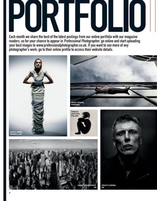 PORTFOLIO
Each month we share the best of the latest postings from our online portfolio with our magazine
readers, so for your chance to appear in Professional Photographer, go online and start uploading
your best images to www.professionalphotographer.co.uk. If you want to see more of any
photographer’s work, go to their online profile to access their website details.




                                             MIHAI CRISAN,
                                             ROMANIA


                                             TOMASZ
                                             SKOCZEN,
                                             POLAND




DAVID-JAMES
COXSELL, UK




                                                   ADAM FLISZKIEWICZ,   CRAIG FLEMING,
                                                                  UK    UK

8
 