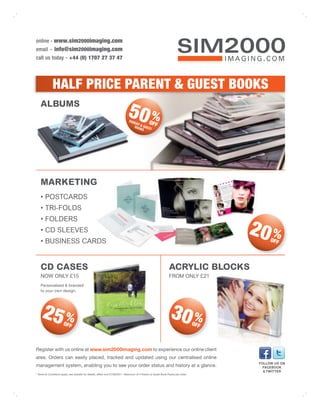 online - www.sim2000imaging.com
email - info@sim2000imaging.com
call us today - +44 (0) 1707 27 37 47




             HALF PRICE PARENT & GUEST BOOKS
   ALBUMS
                                                                            50 %
                                                                             PAR
                                                                                 ENT      OFF
                                                                                 BOO& GUES
                                                                                     KS    T




   MARKETING
   • POSTCARDS
   • TRI-FOLDS
   • FOLDERS
   • CD SLEEVES
   • BUSINESS CARDS
                                                                                                                                       20 %  OFF




   CD CASES                                                                                                    ACRYLIC BLOCKS
   NOW ONLY £15                                                                                                FROM ONLY £21
   Personalised & branded
   to your own design.




     25 %             OFF
                                                                                                                30 %             OFF



Register with us online at www.sim2000imaging.com to experience our online client
area. Orders can easily placed, tracked and updated using our centralised online
                                                                                                                                        FOLLOW US ON
management system, enabling you to see your order status and history at a glance.                                                         FACEBOOK
                                                                                                                                          & TWITTER
* Terms & Conditions apply, see website for details, offers end 31/08/2011. Maximum of 4 Parent or Guest Book Packs per order.
 