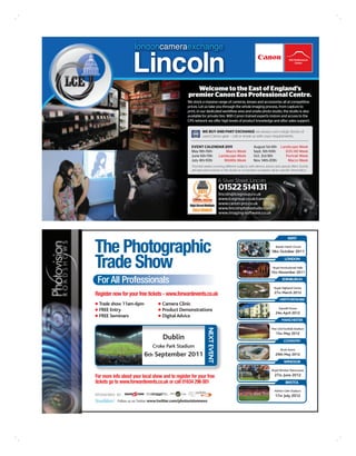 londoncameraexchange

                    Lincoln
                                                        Welcome to the East of England’s
                                                     premier Canon Eos Professional Centre.
                                                    We stock a massive range of cameras, lenses and accessories all at competitive
                                                    prices. Let us take you through the whole imaging process, from capture to
                                                    print, in our dedicated workflow area and onsite photo studio, the studio is also
                                                    available for private hire. With Canon trained experts instore and access to the
                                                    CPS network we offer high levels of product knowledge and after sales support.

                                                              WE BUY AND PART EXCHANGE we always carry large stocks of
                                                              used Canon gear – call or email us with your requirements.

                                                      EVENT CALENDAR 2011                              August 1st-6th        Landscape Week
                                                      May 9th-15th      Macro Week                     Sept. 5th-10th           EOS HD Week
                                                      June 6th-11th Landscape Week                     Oct. 3rd-9th             Portrait Week
                                                      July 4th-10th    Wildlife Week                   Nov. 14th-20th            Macro Week
                                                      Themed weeks covering different subjects with demos, advice and special offers. Events
                                                      will take place instore, in the studio or on location so please call for specific information.


                                                                              6 Silver Street, Lincoln
                                                                              01522 514131
                                                                              lincoln@lcegroup.co.uk
                                                                              www.lcegroup.co.uk/canonpro
                                                                              www.canon-pro.co.uk
                                                                              www.lincolnphotostudio.com
                                                                              www.imaging-software.co.uk




                                                                                                                                   KENT


The Photographic                                                                                                         Brands Hatch Circuit
                                                                                                                      18th October 2011


Trade Show                                                                                                                      LONDON

                                                                                                                       Royal Horticultural Halls
                                                                                                                     15th November 2011

 For All Professionals                                                                                                        EDINBURGH

                                                                                                                        Royal Highland Centre
                                                                                                                        27th March 2012
Register now for your free tickets - www.forwardevents.co.uk
                                                                                                                            HERTFORDSHIRE
  Trade show 11am-6pm                Camera Clinic
                                                                                                                            Sopwell House
  FREE Entry                         Product Demonstrations
                                                                                                                         24th April 2012
  FREE Seminars                      Digital Advice
                                                                                                                              MANCHESTER
                                                                 NEXT EVENT




                                                                                                                      Man Utd Football Stadium
                                                                                                                         15th May 2012
                                      Dublin                                                                                    COVENTRY
                                Croke Park Stadium
                                                                                                                             Ricoh Arena
                           6th September 2011                                                                            29th May 2012
                                                                                                                                WINDSOR

                                                                                                                      Royal Windsor Racecourse

For more info about your local show and to register for your free                                                       27th June 2012
tickets go to www.forwardevents.co.uk or call 01634 296 001                                                                      BRISTOL

                                                                                                                        Ashton Gate Stadium
SPONSORED BY:                                                                                                            17th July 2012
            Follow us on Twitter www.twitter.com/photovisionnews
 