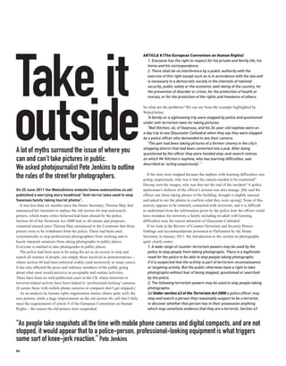 ARTICLE 8 (The European Convention on Human Rights)




Take it
                                                                                   1. Everyone has the right to respect for his private and family life, his
                                                                                   home and his correspondence.
                                                                                   2. There shall be no interference by a public authority with the
                                                                                   exercise of this right except such as is in accordance with the law and
                                                                                   is necessary in a democratic society in the interests of national
                                                                                   security, public safety or the economic well-being of the country, for
                                                                                   the prevention of disorder or crime, for the protection of health or
                                                                                   morals, or for the protection of the rights and freedoms of others.




outside
                                                                                 So what are the problems? We can see from the example highlighted by
                                                                                 WalesOnline.
                                                                                   “A family on a sightseeing trip were stopped by police and questioned
                                                                                 under anti-terrorism laws for taking pictures.
                                                                                   “Neil Kitchen, 46, of Swansea, and his 24-year-old nephew were on
                                                                                 a day trip to see Gloucester Cathedral when they say they were stopped
                                                                                 by a police officer who demanded to see their camera.
                                                                                   “The pair had been taking pictures of a former cinema in the city’s
                                                                                 shopping district that had been converted into a pub. After being
A lot of myths surround the issue of where you                                   questioned by the officer they were handed stop-and-search notices
can and can’t take pictures in public.                                           on which Mr Kitchen’s nephew, who has learning difficulties, was
                                                                                 described as ‘acting suspiciously’.”
We asked photojournalist Pete Jenkins to outline
the rules of the street for photographers.                                          If the men were stopped because the nephew with learning difficulties was
                                                                                 acting suspiciously, why was it that the camera needed to be examined?
                                                                                 Having seen the images, why was that not the end of the incident? A police
On 25 June 2011 the WalesOnline website (www.walesonline.co.uk)                  spokesman’s defence of the officer’s actions was also strange. [He said the
published a worrying story headlined “Anti-terror laws used to stop              officer saw them taking photos of the building, thought it slightly unusual
Swansea family taking tourist photos”.                                           and asked to see the photos to confirm what they were saying]. None of this
   It was less than six months since the Home Secretary, Theresa May, had        activity appears to be remotely connected with terrorism, and it is difficult
announced her intention to replace the old section 44 stop-and-search            to understand from the information given by the police how the officer could
powers, which many critics believed had been abused by the police.               have mistaken for terrorists a family including an adult with learning
Section 44 of the Terrorism Act 2000 had, to all intents and purposes,           difficulties near the tourist attraction of Gloucester Cathedral.
remained unused since Theresa May announced to the Commons that these               If we look at the Review of Counter-Terrorism and Security Powers
powers were to be withdrawn from the police. These had been used                 findings and recommendations presented to Parliament by the Home
systematically to stop professional photographers from working and to            Secretary in January 2011, the introduction to the section on photography
hassle innocent amateurs from taking photographs in public places.               quite clearly states:
Everyone is entitled to take photographs in public places.                          1. A wide range of counter-terrorism powers may be used by the
   The police had been seen to be using the act as an excuse to stop and            police to stop people from taking photographs. There is a legitimate
search all manner of people, not simply those involved in demonstrations –          need for the police to be able to stop people taking photographs
where section 44 had been enforced widely (and incorrectly in many cases).          if it is suspected that the activity is part of terrorism reconnaissance
It has also affected the press and ordinary members of the public going             or targeting activity. But the public otherwise have a right to take
about what most would perceive as acceptable and routine activities.                photographs without fear of being stopped, questioned or searched
There have been no well-publicised cases in the UK where terrorists or              by the police.
terrorist-related activity have been linked to ‘professional-looking’ cameras.      2. The following terrorism powers may be used to stop people taking
(It seems those with mobile phone cameras or compacts don’t get stopped.)           photographs:
   As an analysis by human rights organisation Justice shows quite well, the        (a) Under section 43 of the Terrorism Act 2000 a police officer may
new powers, while a huge improvement on the old section 44, still don’t fully       stop and search a person they reasonably suspect to be a terrorist,
meet the requirements of article 8 of the European Convention on Human              to discover whether that person has in their possession anything
Rights – the reason the old powers were suspended.                                  which may constitute evidence that they are a terrorist. Section 43


“As people take snapshots all the time with mobile phone cameras and digital compacts, and are not
stopped, it would appear that to a police-person, professional-looking equipment is what triggers
some sort of knee-jerk reaction.” Pete Jenkins
84
 