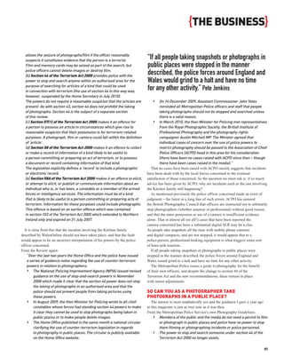 {THE BUSINESS}

  allows the seizure of photographs/film if the officer reasonably
  suspects it constitutes evidence that the person is a terrorist.
                                                                               “If all people taking snapshots or photographs in
  Film and memory cards may be seized as part of the search, but               public places were stopped in the manner
  police officers cannot delete images or destroy film.
  (b) Section 44 of the Terrorism Act 2000 provides police with the
                                                                               described, the police forces around England and
  power to stop and search anyone within an authorised area for the            Wales would grind to a halt and have no time
  purpose of searching for articles of a kind that could be used
  in connection with terrorism (the use of section 44 in this way was,
                                                                               for any other activity.” Pete Jenkins
  however, suspended by the Home Secretary in July 2010).
  The powers do not require a reasonable suspicion that the articles are          ›      On 14 December 2009, Assistant Commissioner John Yates
  present. As with section 43, section 44 does not prohibit the taking                   reminded all Metropolitan Police officers and staff that people
  of photographs. Section 44 is the subject of a separate section                        taking photographs should not be stopped and searched unless
  of this review.                                                                        there is a valid reason.
  (c) Section 57(1) of the Terrorism Act 2000 makes it an offence for              › In March 2010, the then Minister for Policing met representatives
  a person to possess an article in circumstances which give rise to                     from the Royal Photographic Society, the British Institute of
  reasonable suspicion that their possession is for terrorism-related                    Professional Photography and the photography rights
  purposes. A photograph, film or camera could fall within the definition                campaigner Austin Mitchell MP. The Minister agreed that
  of ‘article’.                                                                          individual cases of concern over the use of police powers to
  (d) Section 58 of the Terrorism Act 2000 makes it an offence to collect                restrict photography should be passed to the Association of Chief
  or make a record of information of a kind likely to be useful to                       Police Officers (ACPO) head in this area for his consideration
  a person committing or preparing an act of terrorism, or to possess                    (there have been no cases raised with ACPO since then – though
  a document or record containing information of that kind.                              there have been cases raised in the media).”
  The legislation explicitly defines a ‘record‘ to include a photographic         That no cases have been raised with ACPO merely suggests that incidents
  or electronic record.                                                        have been dealt with by the local forces concerned to the eventual
  (e) Section 58A of the Terrorism Act 2000 makes it an offence to elicit,     satisfaction of those concerned. So the question we must ask is: if so much
  or attempt to elicit, or publish or communicate information about an         advice has been given by ACPO, why are incidents such as the one involving
  individual who is, or has been, a constable or a member of the armed         the Kitchen family still happening?
  forces or intelligence services. The information must be of a kind              As mentioned previously the police officer concerned made an error of
  that is likely to be useful to a person committing or preparing acts of      judgment – the latest in a long line of such errors. ACPO has assured
  terrorism. Information for these purposes could include photographs.         the British Photographic Council that officers are instructed not to arbitrarily
  This offence is based on an earlier offence which was contained              stop photographers (whether amateur or professional) without good reason,
  in section 103 of the Terrorism Act 2000 which extended to Northern          and that the mere possession or use of a camera is insufficient evidence
  Ireland only and expired on 31 July 2007.                                    alone. That in almost all (or all?) cases that have been reported the
                                                                               camera concerned has been a substantial digital SLR may be a clue.
  It is clear from this that the incident involving the Kitchen family         As people take snapshots all the time with mobile phone cameras
described by WalesOnline should not have taken place, and that the fault       and digital compacts, and are not stopped, it would appear that to a
would appear to be an incorrect interpretation of his powers by the police     police-person, professional-looking equipment is what triggers some sort
officer concerned.                                                             of knee-jerk reaction.
From the Review again:                                                            If all people taking snapshots or photographs in public places were
    “Over the last two years the Home Office and the police have issued        stopped in the manner described, the police forces around England and
    a series of guidance notes regarding the use of counter-terrorism          Wales would grind to a halt and have no time for any other activity.
    powers in relation to photographers:                                          The Metropolitan Police issues a guide to photography for the benefit
    › The National Policing Improvement Agency (NPIA) issued revised           of their own officers, and despite the change to section 44 of the
         guidance on the use of stop-and-search powers in November             Terrorism Act and the new recommendations, these remain in place
         2008 which made it clear that the section 44 power does not stop      with minor adjustments.
         the taking of photographs in an authorised area and that the
         police should not prevent people from taking pictures using           SO CAN YOU AS A PHOTOGRAPHER TAKE
         these powers.                                                         PHOTOGRAPHS IN A PUBLIC PLACE?
    › In August 2009, the then Minister for Policing wrote to all chief           The answer is most emphatically yes and the guidance I gave a year ago
         constables whose forces had standing section 44 powers to make        in this magazine is just as true now as it was then.
         it clear they cannot be used to stop photographs being taken in       From the Metropolitan Police Service’s own Photography Guidelines.
         public places or to make people delete images.                            › Members of the public and the media do not need a permit to film
    › The Home Office published in the same month a national circular                  or photograph in public places and police have no power to stop
         clarifying the use of counter-terrorism legislation in regards                them filming or photographing incidents or police personnel.
         to photography in public places. The circular is publicly available       › The power to stop and search someone under section 44 of the
         on the Home Office website.                                                   Terrorism Act 2000 no longer exists.

                                                                                                                                                            85
 