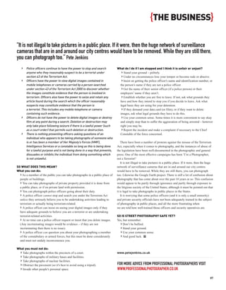 {THE BUSINESS}

“It is not illegal to take pictures in a public place. If it were, then the huge network of surveillance
cameras that are in and around our city centres would have to be removed. While they are still there,
you can photograph too.” Pete Jenkins
   ›   Police officers continue to have the power to stop and search            What do I do if I am stopped and I think it is unfair or unjust?
       anyone who they reasonably suspect to be a terrorist under                 › Stand your ground – politely.
       section 43 of the Terrorism Act.                                           › Under no circumstances lose your temper or become rude or abusive.
   ›   Officers have the power to view digital images contained in                › Insist on getting the police officer’s name and identification number, or
       mobile telephones or cameras carried by a person searched                 the person’s name if they are not a police officer.
       under section 43 of the Terrorism Act 2000 to discover whether             › Get the name of their senior officer (if a police person) or their
       the images constitute evidence that the person is involved in             employers’ name if they aren’t.
       terrorism. Officers also have the power to seize and retain any            › Establish whether you are free to leave. If not, ask what grounds they
       article found during the search which the officer reasonably              have and how they intend to stop you if you decide to leave. Ask what
       suspects may constitute evidence that the person is                       legal basis they are using for your detention.
       a terrorist. This includes any mobile telephone or camera                  › If they demand your data card (or film), or if they want to delete
       containing such evidence.                                                 images, ask what legal grounds they have to do this.
   ›   Officers do not have the power to delete digital images or destroy         › Use your common sense. Some times it is more convenient to say okay
       film at any point during a search. Deletion or destruction may            and simply stop than to suffer the aggravation of being arrested – however
       only take place following seizure if there is a lawful power (such        right you may be.
       as a court order) that permits such deletion or destruction.               › Report the incident and make a complaint if necessary to the Chief
   ›   There is nothing preventing officers asking questions of an               Constable of the force concerned.
       individual who appears to be taking photographs of someone who
       is or has been a member of Her Majesty’s Forces (HMF),                      There have been a number of protests against the misuse of the Terrorism
       Intelligence Services or a constable so long as this is being done       Act, especially when it comes to photography, and the instances of abuse of
       for a lawful purpose and is not being done in a way that prevents,       the legislation have been well-documented in the photographic and general
       dissuades or inhibits the individual from doing something which          press. One of the most effective campaigns has been ‘I’m a Photographer,
       is not unlawful.                                                         not a Terrorist!’
                                                                                   It is not illegal to take pictures in a public place. If it were, then the huge
SO WHAT DOES THIS MEAN?                                                         network of surveillance cameras that are in and around our city centres
What you can do:                                                                would have to be removed. While they are still there, you can photograph
  › As a member of the public you can take photographs in a public place of     too. Likewise the Google Earth project. There is still a lot of confusion about
  people or buildings.                                                          photography that has come about over the past 10 years or so. This confusion
  › You can take photographs of private property provided it is done from       would appear to be partly through ignorance and partly through exposure to
  a public place, or if on private land with permission.                        the litigious society of the United States, although it must be pointed out that
  › You can photograph police officers going about their duty.                  it is legal to take photographs in public places in the States.
  › A police officer cannot stop and search you under the Terrorism Act            It is worrying that some police officers (and it is only a small minority)
  unless they seriously believe you to be undertaking activities leading to     and private security officials have not been adequately trained in the subject
  terrorism or actually being terrorism-related.                                of photography in public places, and all the more frustrating when
  › A police officer can insist on seeing your digital images only if they      we are told how well-trained those officers and security operatives are.
  have adequate grounds to believe you are a terrorist or are undertaking
  terrorist-related activities.                                                 SO IS STREET PHOTOGRAPHY SAFE YET?
  › At no time can a police officer request or insist that you delete images.   Yes, but remember:
  (Any incriminating images would be evidence – if they are not                   › Don’t be bullied.
  incriminating then there is no issue).                                          › Stand your ground.
  › A police officer can question you about your photographing a member           › Use your common sense.
  of the constabulary or armed forces, but this must be done considerately        › And good luck. PP
  and must not unduly inconvenience you.

What you must not do:
  › Take photographs within the precincts of a court.                           www.petejenkins.co.uk
  › Take photographs of military bases and facilities.
  › Take photographs of nuclear facilities.
  › Obstruct the pavement (so it’s best to avoid using a tripod).               FOR MORE ADVICE FROM PROFESSIONAL PHOTOGRAPHERS VISIT
  › Invade other people’s personal space.                                       WWW.PROFESSIONALPHOTOGRAPHER.CO.UK
                                                                                                                                                               87
 