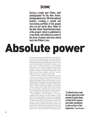 {ICON}
     During a single year Platon, staff
     photographer for the New Yorker,
     photographed over 100 international
     leaders, creating a candid and
     fascinating portfolio of the people
     who run our world. Here, Editor of
     the New Yorker David Remnick looks
     at the project, which is published in
     a new book, and reflects on some of
     the faces of power who have stared
     back into Platon’s lens.


Absolute power
     In this book of portraits, most of them taken over a few days at
     the United Nations building, Platon has included images of
     nearly every major ruler on the globe at a given moment. It is a
     fascinating and endlessly memorable project. Since 1970, the
     number of democratically elected leaders has tripled, even if
     many of them – in Russia, for instance – are only nominally
     democratic. Here are all kinds of politicians, from the most
     benign to the likes of Muammar Qaddafi, of Libya; Robert
     Mugabe, of Zimbabwe; and Mahmoud Ahmadinejad, of Iran,
     tyrants who pack their opponents into prison and have
     pretensions to the sort of spell once cast by Lenin.
        Platon did not have much time with his subjects. In almost
     every case, he was given just a few minutes to place them in
     front of his camera and make sometimes as few as four or five
     exposures. But despite the severity of the constraints, there is no
     mistaking Platon’s photographs for the kind of images that the
     leaders themselves would prefer to distribute. When he works,
     Platon is a charmer, using a kind of apolitical, jokey facade to
     win the cooperation of his subject. But he is up to the task.
     He is far more than a technician with a knack for access.
     He does constant battle with the subject’s practised capacity to
     evade a penetrating eye. More often than not, victory is his.
        Platon’s Qaddafi is surreal, grotesque, as if he’s been
                                                                           “In almost every case,
     transported from a barstool in Star Wars; Mugabe, once the            he was given just a few
     leader of his country’s liberation movement, now an obliterating
     monster, casts his thuggish scowl at the camera; Ahmadinejad,         minutes to place them
     who threatens the Israelis with elimination and eliminates his
     domestic enemies through imprisonment, torture, and
                                                                           in front of his camera
     intimidation, faces the world with a smirk. The portrait of the       and make sometimes
     Russian leader Vladimir Putin reveals him for all his steely
                                                                           as few as four or five
                                                                                                       © PLATON




     arrogance; this is the face of a prototypical officer of the Soviet
     secret services. Some of the world’s less threatening autocrats       exposures.” David Remnick
88
 