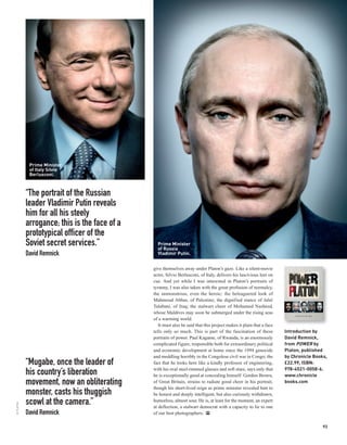 Prime Minister
            of Italy Silvio
            Berlusconi.



           “The portrait of the Russian
           leader Vladimir Putin reveals
           him for all his steely
           arrogance; this is the face of a
           prototypical officer of the
           Soviet secret services.”             Prime Minister
                                                of Russia
           David Remnick                        Vladimir Putin.


                                              give themselves away under Platon’s gaze. Like a silent-movie
                                              actor, Silvio Berlusconi, of Italy, delivers his lascivious leer on
                                              cue. And yet while I was interested in Platon’s portraits of
                                              tyranny, I was also taken with the great profusion of normalcy,
                                              the unmonstrous, even the heroic: the beleaguered look of
                                              Mahmoud Abbas, of Palestine; the dignified stance of Jalal
                                              Talabani, of Iraq; the stalwart cheer of Mohamed Nasheed,
                                              whose Maldives may soon be submerged under the rising seas
                                              of a warming world.
                                                 It must also be said that this project makes it plain that a face
                                              tells only so much. This is part of the fascination of these           Introduction by
                                              portraits of power. Paul Kagame, of Rwanda, is an enormously           David Remnick,
                                              complicated figure, responsible both for extraordinary political       from POWER by
                                              and economic development at home since the 1994 genocide               Platon, published
                                              and meddling horribly in the Congolese civil war in Congo; the         by Chronicle Books,
           “Mugabe, once the leader of        fact that he looks here like a kindly professor of engineering,        £22.99, ISBN:
                                              with his oval steel-rimmed glasses and soft stare, says only that      978-4521-0058-6.
           his country’s liberation           he is exceptionally good at concealing himself. Gordon Brown,          www.chronicle
           movement, now an obliterating      of Great Britain, strains to radiate good cheer in his portrait,
                                              though his short-lived reign as prime minister revealed him to
                                                                                                                     books.com

           monster, casts his thuggish        be honest and deeply intelligent, but also curiously withdrawn,
           scowl at the camera.”              humorless, almost sour. He is, at least for the moment, an expert
© PLATON




                                              at deflection, a stalwart democrat with a capacity to lie to one
           David Remnick                      of our best photographers. PP

                                                                                                                                      93
 