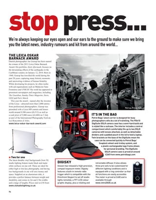 stop press...
We’re always keeping our eyes open and our ears to the ground to make sure we bring
you the latest news, industry rumours and kit from around the world...

THE LEICA OSKAR
BARNACK AWARD
Danish photographer Jan Grarup has been named
the winner of the 2011 Leica Oskar Barnack
Award. His portfolio, Haiti Aftermath, focuses on
the devastating effects of the earthquake in the
Caribbean country on January 12, 2010. Born in
1968, Grarup has travelled the world during the
past 20 years, capturing many historic moments
and uncovering evidence of human brutality.
While developing his projects, he often works
with aid organisations such as Médecins Sans
Frontières and UNICEF. His work has appeared in
prominent newspapers and magazines, including
The Guardian, Sunday Times Magazine, Stern,
GEO and Paris Match.
   This year the award – named after the inventor
of the Leica – attracted more than 2,000 entries
                                                     JAN GRARUP




from professional photographers. Grarup was
                                                                                                                                          Port-au-Prince, Haiti.
presented with a Leica M9 camera and lenses
worth around 9,500 euros (£8,512) as well as
a cash prize of 5,000 euros (£4,480) on 5 July                                                        IT’S IN THE BAG
as part of the International Photography Festival,                                                   Petrol Bags’ latest carrier is designed for busy
Les Rencontres d’Arles.                                                                              photographers who do a lot of travelling. The PD610
www.leica-oskar-barnack-award.com                                                                    DigiSuite DSLR camera case has a semi-hard build and
                                                                                                     is styled like a suitcase. The interior includes a central
                                                                                                     compartment which comfortably fits up to two DSLR
                                                                                                     cameras with lenses attached, as well as detachable
                                                                                                     dividers and a padded pouch in the lid to hold a laptop.
                                                                                                     Twin brackets on the base of the DigiSuite mean the
                                                                                                         case can be connected quickly to Petrol Bags’
                                                                                                             Snaplock wheel-and-trolley system, and
                                                                                                                 a plastic exchangeable logo frame allows
                                                                                                                    for personal branding. The DigiSuite
                                                                                                                     DSLR camera case is priced at around
                                                                                                                      £260 from www.petrolbags.com
G Two for one
The latest durable vinyl backgrounds from XL
studio lighting feature matte black and matte                     DIGISKY                                 retractable diffuser. It also allows
white surfaces on one roll. These are ideal for                   Gossen has released a high-precision,   three pre-sets to be customised for
either high or low-key photography, and having                    compact exposure meter. Digisky         different lighting conditions and is
two backgrounds in one will save money and                        features a built-in remote radio        equipped with a ring controller so that
space. Supplied on an aluminium tube, it                          trigger which is compatible with the    all functions are easily accessible.
provides a perfect balance between weight and                     Elinchrom Skyport to set off studio     The meter is priced at £400 and is
durability, and comes in 2m and 2.9m widths                       lights remotely, a TFT-LCD colour       available through
and a range of lengths. Prices start at £50 from                  graphic display, plus a rotating and    www.intro2020.co.uk
www.xlstudiolighting.co.uk

94
 