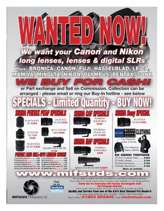 WANTED NOW!
      We want your Canon and Nikon
     long lenses, lenses & digital SLRs
     BRONICA, CANON, FUJI, HASSELBLAD, LEICA,
 Plus:
MAMIYA, MINOLTA, NIKON, OLYMPUS, PENTAX, SONY.
 WE BUY FOR CASH!
     or Part exchange and Sell on Commission. Collection can be
     arranged - please email or ring our Buy-In hotline - see below

SPECIALS - Limited Quantity - BUY NOW!
  SIGMA PENTAX PKAF SPECIALS                          SIGMA CAF SPECIALS SIGMA Sony SPECIAL
                                                                             70-200mm
         8-16 F4.5/5.6             24-70 F2.8                                                                             24-70 F2.8
                                                                            f2.8 EX DG II                                EX DG £389
           DC £399                EX DG £339
                                                                                £599

                                30 F1.4 EX DC                              120-300mm
          10 F2.8 EX
           DC HSM
                                 HSM £299                                  F2.8 EX DG
                                                                           CAF £1699
                                                                                                                            CLOTHING
                                                      SIGMA NAF SPECIALS
            £429
                                                                                                              Four Seasons
                                                                                                              jacket .£164.95
          10-20 F4/5.6
          EX DC £349                                                         70-200mm                            Four Seasons
                         150-500 F5/6.3 DG OS
                                £749                                        f2.8 EX DG II                        fleece..£89.95

  PENTAX LENS SELL-OFF! LIMITED STOCK!                                          £599
                                                                                                    EX DEMO TRIPODS
                                                                                                    GT1541T Carbon Fibre ........ £369
                                                                                                    GT1940C Basalt ................... £169
                                                                                                    GT2330 Aluminium ............... £169
                                                                                                    GT2340L Aluminium ............. £169
                                                       500mm f4.5 EX DG NAF £3597                         More on website

  www.mifsuds.com                                    We are happy to reserve new and used stock for customers travelling long distance.
                                  Find           Prices subject to change without notice so please check availabilty to avoid disappointment.
                                  us on                    Family Run Pro Dealership with Friendly, Knowledgable Staff.
                                                                            Part Exchange Welcome.
                                                        Prices correct when compiled 12/07/2011 and inc VAT @ current rate. E&OE.
                                                Quality and Service from one of the U.K’s Best Stocked Pro Dealer’s
                                                          27-29, Bolton Street, BRIXHAM. Devon. TQ5 9BZ. (OPEN 7 DAYS PER WEEK)
MIFSUDS Photographic Ltd                        Buy-in Hotline:   01803 852400                       Email:   info@mifsuds.com
 