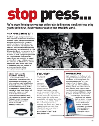 stop press...
We’re always keeping our eyes open and our ears to the ground to make sure we bring
you the latest news, industry rumours and kit from around the world...
VISA POUR L’IMAGE 2011
Two Getty Images photojournalists have
been nominated for the Visa d’Or awards at
Visa pour l’Image, the annual international
photojournalism festival in Perpignan,
south-west France. Jérôme Sessini and
Álvaro Ybarra Zavala will compete in the
news and features categories respectively,
and the winners will be announced on 1 and
2 September. Zavala was nominated for his
work on the conflict in Colombia and asked
                                               © ÁLVARO YBARRA ZAVALA / GETTY IMAGES




to exhibit his work, having already received
the City of Perpignan Young Reporter
award. Sessini was nominated for his work
in Libya. Getty Images will be announcing
the winners of its 2011 Grants for Editorial
Photography at the festival. Since 2005,
it has awarded more than $600,000 to
professional photojournalists.
www.gettyimages.com/grants                                                             July 2009: Police speak to villagers during a raid at a bar in a slum in Tumaco, Colombia.



  G Leica increases the                                                                FOOLPROOF                                                   POWER HOUSE
  S-System’s flexibility                                                               The new range                                               Apple has updated the MacBook Air with
  Leica has introduced three new                                                       of shockproof,                                              next-generation processors, high-speed
  S-Adapters to allow Leica S2 users to                                                waterproof                                                  Thunderbolt I/O technology, a full-size
  attach medium-format lenses from                                                     and                                                         backlit keyboard and Mac OS X Lion.
  other manufacturers to Leica S bodies.                                               magnetproof                                                 It features Intel HD Graphics 3000,
  The Leica S-Adapter V can be used for                                                SDHC/SD and                                                 provides up to 4GB of faster 1,333MHz
  Hasselblad V system lenses, the P67                                                  micro SDHC/SD                                               memory, is made of durable aluminium
  for the Pentax 67 system lenses and                                                  memory cards from                                           and is available in two sizes – 11in and
  the M645 for those of the Mamiya 645                                                 Samsung is now available. The cards                         13in. There is also a multi-touch trackpad
  system. The adapters are made                                                        provide read speeds of 24Mbps and are                       and a high-resolution LED backlit display
  of anodised aluminium and                                                            available in two categories: Essential and                   that Apple claims has the resolution of
  chrome-plated brass for durability.                                                  Plus. The premium Plus range features the                             a much larger, bulkier screen.
  The S-Adapters do not come cheap at                                                  highest available class 10 speed rating,                                    The compact new MacBook
  £525 each, but this extension of                                                     a class-leading write speed of up to 21Mbps                                  Air is up to twice as fast as
  the compatible lens range does                                                       and storage capacity of 8GB or 16GB.                                          the previous generation
  include tilt and shift.                                                              The Essential category provides a                                              and has flash storage,
  www.leica-camera.com                                                                 respectable write speed of up to 13Mbps in                                     so it can be turned on
                                                                                       capacities ranging from 2GB to 16GB.                                            instantly and access data
                                                                                       All cards in the new line-up feature a                                           more quickly. Prices
                                                                                       brushed aluminium finish.                                                        start at £849 from
                                                                                       Prices go from £7.99 to £38.99.                                                   www.apple.com/uk
                                                                                       www.samsung.com




                                                                                                                                                                                                103
 