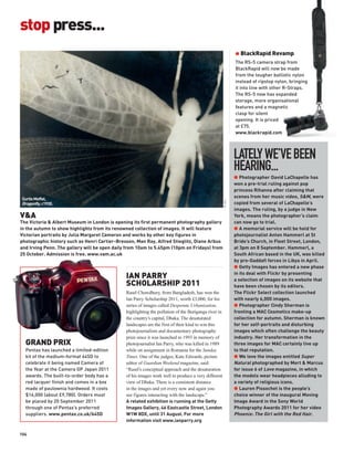 stop press...
                                                                                                              G BlackRapid Revamp
                                                                                                              The RS-5 camera strap from
                                                                                                              BlackRapid will now be made
                                                                                                              from the tougher ballistic nylon
                                                                                                              instead of ripstop nylon, bringing
                                                                                                              it into line with other R-Straps.
                                                                                                              The RS-5 now has expanded
                                                                                                              storage, more organisational
                                                                                                              features and a magnetic
                                                                                                              clasp for silent
                                                                                                              opening. It is priced
                                                                                                              at £75.
                                                                                                              www.blackrapid.com




                                                                                                              LATELY WE’VE BEEN
                                                                                                              HEARING...
                                                                                                              G Photographer David LaChapelle has
                                                                                                              won a pre-trial ruling against pop
                                                                                                              princess Rihanna after claiming that
 Curtis Moffat,
                                                                                                              scenes from her music video, S&M, were




                                                                                                      © V&A
 Dragonfly, c1930.                                                                                            copied from several of LaChapelle’s
                                                                                                              images. The ruling, by a judge in New
V&A                                                                                                           York, means the photographer’s claim
The Victoria & Albert Museum in London is opening its first permanent photography gallery                     can now go to trial.
in the autumn to show highlights from its renowned collection of images. It will feature                      G A memorial service will be held for
Victorian portraits by Julia Margaret Cameron and works by other key figures in                               photojournalist Anton Hammerl at St
photographic history such as Henri Cartier-Bresson, Man Ray, Alfred Stieglitz, Diane Arbus                    Bride’s Church, in Fleet Street, London,
and Irving Penn. The gallery will be open daily from 10am to 5.45pm (10pm on Fridays) from                    at 3pm on 8 September. Hammerl, a
25 October. Admission is free. www.vam.ac.uk                                                                  South African based in the UK, was killed
                                                                                                              by pro-Gaddafi forces in Libya in April.
                                                                                                              G Getty Images has entered a new phase

                                               IAN PARRY                                                      in its deal with Flickr by presenting
                                                                                                              a selection of images on its website that
                                               SCHOLARSHIP 2011                                               have been chosen by its editors.
                                               Rasel Chowdhury, from Bangladesh, has won the                  The Flickr Select collection launched
                                               Ian Parry Scholarship 2011, worth £3,000, for his              with nearly 6,000 images.
                                               series of images called Desperate Urbanization,                G Photographer Cindy Sherman is
                                               highlighting the pollution of the Buriganga river in           fronting a MAC Cosmetics make-up
                                               the country’s capital, Dhaka. The desaturated                  collection for autumn. Sherman is known
                                               landscapes are the first of their kind to win this             for her self-portraits and disturbing
                                               photojournalism and documentary photography                    images which often challenge the beauty
                                               prize since it was launched in 1993 in memory of               industry. Her transformation in the
  GRAND PRIX                                   photojournalist Ian Parry, who was killed in 1989              three images for MAC certainly live up
  Pentax has launched a limited-edition        while on assignment in Romania for the Sunday                  to that reputation.
  kit of the medium-format 645D to             Times. One of the judges, Kate Edwards, picture                G We love the images entitled Super
  celebrate it being named Camera of           editor of Guardian Weekend magazine, said:                     Natural photographed by Mert & Marcus
  the Year at the Camera GP Japan 2011         “Rasel’s conceptual approach and the desaturation              for issue 6 of Love magazine, in which
  awards. The built-to-order body has a        of his images work well to produce a very different            the models wear headpieces alluding to
  red lacquer finish and comes in a box        view of Dhaka. There is a consistent distance                  a variety of religious icons.
  made of paulownia hardwood. It costs         in the images and yet every now and again you                  G Lauren Pissochet is the people’s
  $16,000 (about £9,780). Orders must          see figures interacting with the landscape.”                   choice winner of the inaugural Moving
  be placed by 20 September 2011               A related exhibition is running at the Getty                   Image Award in the Sony World
  through one of Pentax’s preferred            Images Gallery, 46 Eastcastle Street, London                   Photography Awards 2011 for her video
  suppliers. www.pentax.co.uk/645D             W1W 8DX, until 31 August. For more                             Phoenix: The Girl with the Red Hair.
                                               information visit www.ianparry.org

104
 