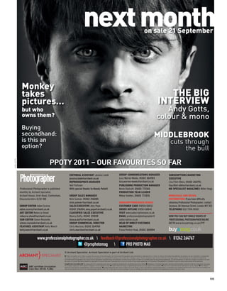 next month                                                                                          on sale 21 September




              Monkey
              takes                                                                                                                                                                                              THE BIG
              pictures…                                                                                                                                                                                       INTERVIEW
              but who                                                                                                                                                                                          Andy Gotts,
              owns them?                                                                                                                                                                                    colour & mono
              Buying
              secondhand:                                                                                                                                                                               MIDDLEBROOK
              is this an                                                                                                                                                                                                           cuts through
              option?                                                                                                                                                                                                                   the bull

                                        PPOTY 2011 – OUR FAVOURITES SO FAR
ANDY GOTTS




                                                             EDITORIAL ASSISTANT Jessica Lamb                                                  GROUP COMMUNICATIONS MANAGER                                                      SUBSCRIPTIONS MARKETING
                                                             jessica.lamb@archant.co.uk                                                        Lucy Warren-Meeks, 01242 264783                                                   EXECUTIVE
                                                             REPROGRAPHICS MANAGER                                                             lucy.warren-meeks@archant.co.uk                                                   Lisa Flint-Elkins, 01242 264751,
                                                             Neil Puttnam                                                                      PUBLISHING PRODUCTION MANAGER                                                     lisa.flint-elkins@archant.co.uk
             Professional Photographer is published          With special thanks to Mandy Pellatt                                              Kevin Shelcott, 01603 772165                                                      MD SPECIALIST MAGAZINES Miller Hogg
             monthly by Archant Specialist.                                                                                                    PRODUCTION TEAM LEADER
             Archant House, Oriel Road, Cheltenham,          GROUP SALES MANAGER                                                               Mikey Godden, 01603 772876                                                        WHOLESALE AND RETAIL
             Gloucestershire GL50 1BB                        Nick Sumner, 01242 216085                                                                                                                                           DISTRIBUTION If you have difficulty
                                                             nick.sumner@archant.co.uk                                                         SUBSCRIPTIONS/BACK ISSUES                                                         obtaining Professional Photographer, contact
             GROUP EDITOR Adam Scorey                        SALES EXECUTIVE Amy Pope                                                          CUSTOMER CARE 01858 438832                                                        Seymour, 86 Newman Street, London W1T 3EX
             adam.scorey@archant.co.uk                       01242 216054, amy.pope@archant.co.uk                                              ORDER HOTLINE 01858 438840                                                        TELEPHONE 020 7396 8000
             ART EDITOR Rebecca Stead                        CLASSIFIED SALES EXECUTIVE                                                        VISIT www.subscriptionsave.co.uk
             rebecca.stead@archant.co.uk                     Bianca Dufty, 01242 211099                                                        EMAIL professionalphotographer@                                                   NOW YOU CAN BUY SINGLE ISSUES OF
             SUB-EDITOR Simon Reynolds                       bianca.dufty@archant.co.uk                                                        subscription.co.uk                                                                PROFESSIONAL PHOTOGRAPHER ONLINE
             simon.reynolds@archant.co.uk                    GROUP COMMERCIAL DIRECTOR                                                         HEAD OF DIRECT CUSTOMER                                                           GO TO www.buyamag.co.uk/PP
             FEATURES ASSISTANT Kelly Weech                  Chris Marston, 01242 264760                                                       MARKETING
             kelly.weech@archant.co.uk                       chris.marston@archant.co.uk                                                       Fiona Penton-Voak, 01242 265894


                             www.professionalphotographer.co.uk  feedback@professionalphotographer.co.uk  01242 264767
                                                        @prophotomag           PRO PHOTO MAG
                                                      © Archant Specialist. Archant Specialist is part of Archant Ltd.
                                                      I While reasonable care is taken to ensure the accuracy of the information in Professional Photographer, that information is obtained from a variety of sources and neither the publisher, the printers nor any distributor is responsible
                                                      for errors or omissions. All prices and data are accepted by us in good faith as being correct at the time of going to press. Pound conversion rates correct at the time of going to press. Advertisements are accepted for publication
                                                      in Professional Photographer only upon Archant Specialist’s standard Terms of Acceptance of Advertising, copies of which are available from the advertising department. All advertisements of which the content is in whole or in part
                                                      the work of Archant Specialist remain the copyright of Archant Specialist. Reproduction in whole or in part of any matter appearing in Professional Photographer is forbidden except by express permission of the publisher.
                                                      Competition terms and conditions: I The closing date for competitions/giveaways is displayed alongside the competition/giveaway online. I Employees of Archant Specialist, and those professionally connected with the competition/ giveaway,
                     ABC certiﬁed circulation         for example, employees of the sponsor company, are not eligible to enter. I Unless otherwise stated, competitions/giveaways are only open to UK residents. I Prizes are as described and no alternatives can be offered. I The Editor’s
                                                      decision is ﬁnal and no correspondence will be entered into. I Archant Specialist may wish to contact you in the future, or pass your details to selected third parties, to introduce new products and services to you. If you are sending your
                     (Jan-Dec 2010): 9,386.           entry by text and do not wish to be contacted, please add the word ‘NO’ to the end of your text message. If you are sending your entry by post, please tick the appropriate boxes on the entry form.




                                                                                                                                                                                                                                                                                                   105
 