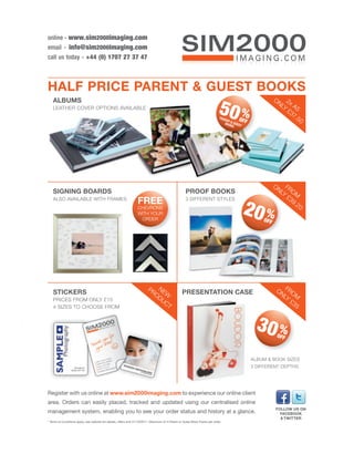 online - www.sim2000imaging.com
email - info@sim2000imaging.com
call us today - +44 (0) 1707 27 37 47



HALF PRICE PARENT & GUEST BOOKS
   ALBUMS                                                                                                                                                ON 2x
   LEATHER COVER OPTIONS AVAILABLE
                                                                                                                           50 %
                                                                                                                            PAR
                                                                                                                                ENT      OFF
                                                                                                                                                           LY A5
                                                                                                                                                             £3
                                                                                                                                                                7.
                                                                                                                                                                   5   0
                                                                                                                                BOO& GUES
                                                                                                                                    KS    T




                                                                                                                                                         ON FR
   SIGNING BOARDS                                                                                   PROOF BOOKS                                            LY OM
                                                                                                                                                             £3
   ALSO AVAILABLE WITH FRAMES
                                                                 FREE                               3 DIFFERENT STYLES                                          9.
                                                                 CHEVRONS
                                                                 WITH YOUR
                                                                  ORDER
                                                                                                                                         20 %      OFF
                                                                                                                                                                   20




   STICKERS
                                                                        PR NE
                                                                                                 PRESENTATION CASE                                        ON FRO
                                                                          OD W                                                                              LY M
   PRICES FROM ONLY £15                                                     UC                                                                                 £3
   4 SIZES TO CHOOSE FROM                                                      T                                                                                  5


                                                                                                                                                30 %      OFF



                                                                                                                                               ALBUM & BOOK SIZES
                                                                                                                                               3 DIFFERENT DEPTHS




Register with us online at www.sim2000imaging.com to experience our online client
area. Orders can easily placed, tracked and updated using our centralised online
                                                                                                                                                          FOLLOW US ON
management system, enabling you to see your order status and history at a glance.                                                                           FACEBOOK
                                                                                                                                                            & TWITTER
* Terms & Conditions apply, see website for details, offers end 31/10/2011. Maximum of 4 Parent or Guest Book Packs per order.
 