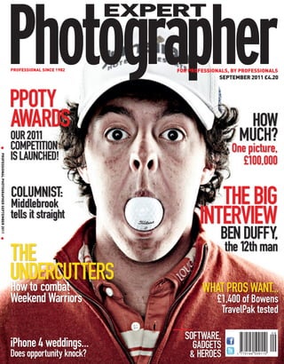 EXPERT


                                             PROFESSIONAL SINCE 1982       FOR PROFESSIONALS, BY PROFESSIONALS
                                                                                         SEPTEMBER 2011 £4.20



                                             PPOTY
                                             AWARDS                                              HOW
                                             OUR 2011
                                             COMPETITION
                                                                                                MUCH?
                                                                                             One picture,
  G




                                             IS LAUNCHED!
PROFESSIONAL PHOTOGRAPHER SEPTEMBER 2011 G




                                                                                                £100,000

                                             COLUMNIST:
                                             Middlebrook                             THE BIG
                                             tells it straight                    INTERVIEW
                                                                                          BEN DUFFY,
                                                                                           the 12th man
                                             THE
                                             UNDERCUTTERS
                                             How to combat                         WHAT PROS WANT...
                                             Weekend Warriors                           £1,400 of Bowens
                                                                                         TravelPak tested

                                                                             SOFTWARE,
                                             iPhone 4 weddings...              GADGETS
                                             Does opportunity knock?          & HEROES
 