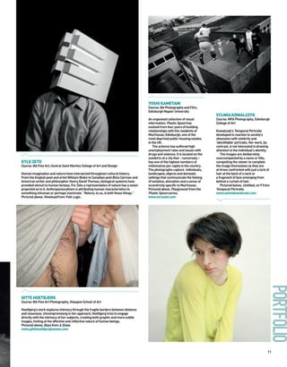 YOSHI KAMETANI
                                                                                      Course: BA Photography and Film,
                                                                                      Edinburgh Napier University
                                                                                                                                 SYLWIA KOWALCZYK
                                                                                      An organised collection of visual          Course: MFA Photography, Edinburgh
                                                                                      information, Plastic Spoon has             College of Art
                                                                                      evolved from four years of building
                                                                                      relationships with the residents of        Kowalczyk’s Temporal Portraits
                                                                                      Muirhouse, Edinburgh, one of the           developed in reaction to society’s
                                                                                      most deprived public housing estates       obsession with celebrity and
                                                                                      in the UK.                                 ‘identifiable’ portraits. Her work, by
                                                                                         The scheme has suffered high            contrast, is not interested in drawing
                                                                                      unemployment rates and issues with         attention to the individual's identity.
                                                                                      drugs and violence. It is located on the      The images are deliberately
                                                                                      outskirts of a city that – conversely –    unaccompanied by a name or title,
KYLE ZETO                                                                             has one of the highest numbers of          compelling the viewer to complete
Course: BA Fine Art, Central Saint Martins College of Art and Design                  millionaires per capita in the country.    the image themselves as they are
                                                                                      The photographs capture individuals,       at times confronted with just a lock of
Human imagination and nature have intersected throughout cultural history.            landscapes, objects and domestic           hair at the back of a neck or
From the English poet and artist William Blake to Canadian poet Bliss Carman and      settings that communicate the feeling      a fragment of face emerging from
American writer and philosopher Henry David Thoreau, biological systems have          of isolation, alienation and a sense of    behind a curtain of hair.
provided stimuli to human fantasy. For Zeto a representation of nature has a vision   eccentricity specific to Muirhouse.           Pictured below, Untitled, no 9 from
projected on to it. Anthropomorphism is attributing human characteristics to          Pictured above, Playground from the        Temporal Portraits.
something inhuman or perhaps inanimate. “Nature, to us, is both those things.”        Plastic Spoon series.                      www.sylwiakowalczyk.com
Pictured above, Hivehead from Folk Logic.                                             www.mryoshi.com




GITTE HOETBJERG
Course: BA Fine Art Photography, Glasgow School of Art

Hoetbjerg’s work explores intimacy through the fragile borders between distance
and closeness. Uncompromising in her approach, Hoetbjerg tries to engage
directly with the intimacy of her subjects, creating both graphic and more subtle
images, hinting at the affective and reflective nature of human beings.
Pictured above, Boys from A Show.
www.gittehoetbjerghansen.com




                                                                                                                                                                      11
 