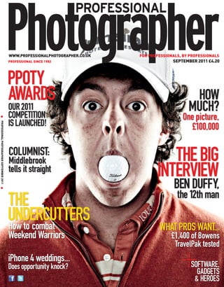 WWW.PROFESSIONALPHOTOGRAPHER.CO.UK   FOR PROFESSIONALS, BY PROFESSIONALS
                                             PROFESSIONAL SINCE 1982                            SEPTEMBER 2011 £4.20



                                             PPOTY
                                             AWARDS                                                     HOW
                                             OUR 2011
                                             COMPETITION
                                                                                                       MUCH?
                                                                                                    One picture,
  G




                                             IS LAUNCHED!
PROFESSIONAL PHOTOGRAPHER SEPTEMBER 2011 G




                                                                                                       £100,000

                                             COLUMNIST:
                                             Middlebrook                                    THE BIG
                                             tells it straight                           INTERVIEW
                                                                                                 BEN DUFFY,
                                                                                                  the 12th man
                                             THE
                                             UNDERCUTTERS
                                             How to combat                                WHAT PROS WANT...
                                             Weekend Warriors                                  £1,400 of Bowens
                                                                                                TravelPak tested
                                             iPhone 4 weddings...
                                             Does opportunity knock?                                    SOFTWARE,
                                                                                                          GADGETS
                                                                                                         & HEROES
 