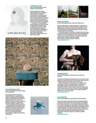 CAMERON HAYNES
                                              Course: MA Photography, London
                                              College of Communication

                                              Haynes explores the interplay
                                              between identity and classification
                                              with individual and collective
                                              consciousness, and examines how
                                              these inform our understanding of
                                              visual representation. More interested
                                              in the perception of things than how
                                              they look in themselves, Haynes uses
                                              found portraits which he manipulates.    SONAL KANTARIA
                                                 The surface of the photograph is      Course: MA Photojournalism, University of Westminster
                                              rendered opaque, leaving small areas
                                              of original colour exposed in order      Against the backdrop of an India emerging as a major player in
                                              to highlight the skin of the subject,    global markets, millions of people have been involved in human
                                              thus creating absurd taxonomic           trafficking. Girls as young as 10 years old, frequently from the
                                              schemes which aims to highlight the      poorest backgrounds, are being kidnapped and sold to brothels,
                                              inaccuracy of data collection when       sometimes by their own families.
                                              used to define individuals.                 This project explores the stories of a number of girls and young
                                              Pictured left, Yellowish White, from     women who have been rescued from the brothels of Mumbai and
                                              What it Means to Be.                     nearby Pune to be reintegrated into society and, if appropriate,
                                                                                       returned home. The work touches on the social, economic and
                                                                                       cultural issues that affect contemporary India.
                                                                                       Pictured above, Arati from Naseeb: Trafficked.
                                                                                       www.sonalkantaria.com




                                                                                       ANDREW BRUCE
                                                                                       Course: BA Photography, University for the Creative Arts,
                                                                                       Farnham

                                                                                       “We divide the landscape and exclude nature from our day-to-day
                                                                                       existence; we barely notice the ‘thud’ against our vehicle when we
                                                                                       literally come into contact with animals,” says Bruce.
                                                                                           His work takes this moment of contact, the ‘road kill’, as its
                                                                                       starting point. Tender is a meditation upon morality and our
                                                                                       increasingly detached relationship to nature. There is an
                                                                                       ambiguity in the title; on the one hand it is about intimacy, on the
                                                                                       other it makes reference to pain. The work is made methodically,
ELISA NOGUERA LOPEZ                                                                    using an 8 x 10 view camera and life-size analogue handprints.
Course: MA Photography, London College                                                 Pictured above, #01, from Tender.
of Communication                                                                       www.brucebruce.co.uk

Using elements from an imaginary
household, Noguera Lopez places her
subjects in the centre of the photograph,                                              FAN CHON HOO
raised with small footstools as if they are                                            Course: BA Photography, London College of Communication
resting on plinths. The curtains and
upholstery materials, used as a backdrop,                                              This work responds to the Willow Pattern developed by English
flatten the image and accentuate the                                                   craftsmen in the late 18th century. Fan Chon Hoo is interested in
amorphous positions adopted by sitters.                                                how a foreign cultural form can be appropriated and translated
   By presenting both anonymous people                                                 into an exotic collectable. He creates paper ‘earthenware’ printed
and unidentified pets, the intention is to                                             in cyanotype and embellished with imaginary landscapes showing
emphasise the ordinary details, textures                                               oriental architectural structures found in the UK. Fan Chon Hoo
and shapes within the images, and to                                                   wants to challenge cyanotype’s association with the ‘blueprint’ by
abstract the relationship between                                                      considering the question of origin and fluidity of cultures.
the human and the domesticated.                                                        Pictured left, Article #3, Teacup, from The Blue and White
Pictured above, Untitled 1, from Perhaps                                               Collection.
Finally Alone.                                                                         www.fanchonhoo.net


12
 