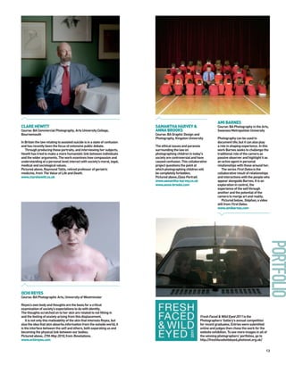 AMI BARNES
CLARE HEWITT                                                                 SAMANTHA HARVEY &                          Course: BA Photography in the Arts,
Course: BA Commercial Photography, Arts University College,                  ANNA BROOKS                                Swansea Metropolitan University
Bournemouth                                                                  Course: BA Graphic Design and
                                                                             Photography, Kingston University           Photography can be used to
In Britain the law relating to assisted suicide is in a state of confusion                                              document life; but it can also play
and has recently been the focus of extensive public debate.                  The ethical issues and paranoia            a role in shaping experience. In this
   Through producing these portraits, and interviewing her subjects,         surrounding the law on                     work Barnes seeks to challenge the
Hewitt has tried to make a more humanistic link between individuals          photographing children in today's          traditional role of the camera as
and the wider arguments. The work examines how compassion and                society are controversial and have         passive observer and highlight it as
understanding at a personal level interact with society’s moral, legal,      caused confusion. This collaborative       an active agent in personal
medical and sociological values.                                             project questions the point at             relationships with those around her.
Pictured above, Raymond Tallis, retired professor of geriatric               which photographing children will             The series First Dates is the
medicine, from The Value of Life and Death.                                  be completely forbidden.                   collaborative result of relationships
www.clarehewitt.co.uk                                                        Pictured above,Class Portrait.             and interactions with the people who
                                                                             www.samantha-harvey.co.uk                  appear alongside Barnes. It is an
                                                                             www.anna-brooks.com                        exploration in control, the
                                                                                                                        experience of the self through
                                                                                                                        another and the potential of the
                                                                                                                        camera to merge art and reality.
                                                                                                                           Pictured below, Stéphan, a video
                                                                                                                        still from First Dates.
                                                                                                                        www.amibarnes.com




OCHI REYES
Course: BA Photographic Arts, University of Westminster

Reyes’s own body and thoughts are the basis for a critical
examination of society’s expectations to do with identity.
The thoughts scratched on to her skin are related to not fitting in
and the feeling of anxiety arising from this displacement.                                                  Fresh Faced & Wild Eyed 2011 is the
    It is not only this malleability of the skin that interests Reyes, but                                  Photographers’ Gallery’s annual competition
also the idea that skin absorbs information from the outside world; it                                      for recent graduates. Entries were submitted
is the interface between the self and others, both separating us and                                        online and judges then chose the work for the
becoming the physical link between our bodies.                                                              website exhibition. To see more images in all of
Pictured above, 27th May 2010, from Revelations.                                                            the winning photographers’ portfolios, go to
www.ochireyes.com                                                                                           http://freshfacedwildeyed.photonet.org.uk/


                                                                                                                                                           13
 