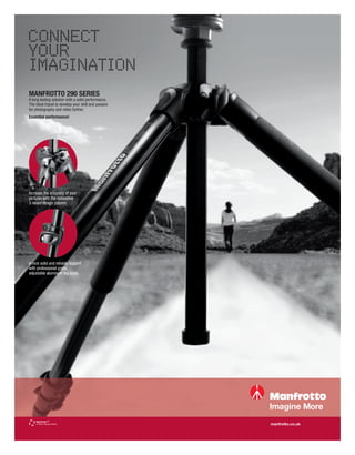 CONNECT
YOUR
IMAGINATION
MANFROTTO 290 SERIES
A long lasting solution with a solid performance.
The ideal tripod to develop your skill and passion
for photography and video further.
Essential performance!




Increase the accuracy of your
pictures with the innovative
3-faced design column.




A rock solid and reliable support
with professional grade,
adjustable aluminum leg locks.




                                                     manfrotto.co.uk
 