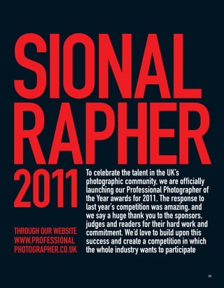 SIONAL
RAPHER
2011
                      To celebrate the talent in the UK’s
                      photographic community, we are officially
                      launching our Professional Photographer of
                      the Year awards for 2011. The response to
                      last year’s competition was amazing, and
                      we say a huge thank you to the sponsors,
                      judges and readers for their hard work and
THROUGH OUR WEBSITE   commitment. We’d love to build upon this
WWW.PROFESSIONAL      success and create a competition in which
PHOTOGRAPHER.CO.UK    the whole industry wants to participate

                                                               23
 