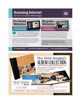 Amazing Internet
   The Art of Creative Web Design

  Pro Series                                                            Bespoke
  Websites                                                              Websites
  - the easy way to get                                                 - the ultimate tool
  a custom site for less                                                for the professional

    !
 NEW
           New! Get a custom look and feel without the custom         For the discerning professional where a unique design and
           price tag. Choose from a series of beautiful designs and   build is required, our team will design and build a site from the
           let us customise it to produce a superb, updateable        bottom up with the exact style and functionality you require.
site matched to your brand and tailored to your exact needs.          These are our flagship photography sites on which we have
                                                                      built our international reputation. Prices quoted individually.
Starting from a pre-designed structure, we take your logo
and brand colours and create a unique site that really works
for your business. You can also add on services such as logo            “I challenged Amazing Internet to build
design, matching blog, e-commerce, and much more.                       a site to be proud of. Which they did and
                                                                        then some.” – www.katehopewellsmith.com
Pro Series Websites from £999 + VAT


         020 8977 8943                contact@amazinginternet.com                            www.amazinginternet.com




                                                             Stunning Albums & Photobooks, hand built
                                                             in house. Prices and solutions
                                                             to suit every pocket!


                            CHOOSE FROM 7 STYLES,
                              COUNTLESS SIZES,
                           ENDLESS OPPORTUNITIES!




                                                             Visit our website and download our Albums & Photobooks
                                                             Service Guide & Price List NOW!

   Tel: 0845 862 0217             Web: www.onevisionimaging.com                     Email: info@onevisionimaging.com
 