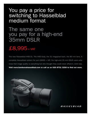 You pay a price for
switching to Hasselblad
medium format
The same one
you pay for a high-end
35mm DSLR
£8,995 + VAT
The new Hasselblad H4D-31. The H4D body, the 31 megapixel back, the 80 mm lens. A

complete Hasselblad system for just £8995 + VAT. For high-end 35 mm DSLR users who
know that image quality is everything but who thought they could never afford it. Until now.

Visit www.handsonahasselblad.com or call us on 020 8731 3250 to ﬁnd out more.
 