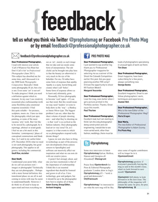 { feedback }
 tell us what you think via Twitter @prophotomag or Facebook Pro Photo Mag
            or by email feedback@professionalphotographer.co.uk
          feedback@professionalphotographer.co.uk                                        PRO PHOTO MAG
Dear Professional Photographer,        see as ‘art’, mainly as each image       Dear Professional Photographer,        loads of photographers specialising
I read with interest your article      that we take and see needs some          I just wanted to say another big       in unusual types of work out there.
‘Call it Whatever You Want but         form of interpretation. The old          thank you to Professional              Tim Shaw
Don’t Call it Art’ in Professional     cliché can be brought into play here     Photographer magazine for
Photographer (June 2011).              in that the beauty (or otherwise) is     selecting me as a winner of the        Dear Professional Photographer,
This subject has absorbed me for       very much in the eye of the              Shoot the Catwalk Competition          Great magazine, have been
some time, and I discussed it in       beholder. For me, I’d rather have        earlier this year. Are you guys        subscribing for a few years,
my 2008 book Photographic              some form of response than apathy.       planning another FW comp?              always something new.
Composition. Basically I think         Apathy is a nasty, horrid thing and      (I'd love the opportunity to shoot     George Davies
some photography IS art, but a lot     creates what I call ‘holes’.             NY Fashion Week!)
is not. Even some ‘art’ is not art!    Some form of response allows us          Margaret Yescombe                      Dear Professional Photographer,
To make progress I think you need      to learn and, ultimately, grow.                                                 Excellent magazine. Great to see
a definition against which to             Personally, I’d love photography      Dear Professional Photographer,        fellow photographers’ work,
measure. In my case I use creativity   to become ‘cool’ again – if I can        Love the mag, even better when I       techniques and experiences.
(essential) plus craftsmanship (with   use that word. But this would mean       get a picture printed in the           Alastair Bell
some flexibility) plus emotional       we may need ‘leaders’ or icons to        Portfolio section. Thanks. Great
response (essential). I find           help show us the ‘way’ – a Banksy        issue this month.                      Dear Professional Photographer,
this quite reliable – for pictures,    or Jamie Oliver type. The biggest        Paul Thurlow                           Who is the new Editor of the
sculpture, music etc. I have no time   problem I can see, other than the                                               Professional Photographer Mag?
for photography which just apes        sheer volume of people shooting          Dear Professional Photographer,        Maria Dragan
painting, or some of the more          now – and what they’re shooting on       Excellent read, but I am starting to
vacuous ‘arty’ work. But I do like     – is that ‘cool’ is as cyclical as the   think I am the only photographer       Dear Maria,
to be moved by a photograph, be it     fashion industry. Does photography       doing construction and civil           The new Editor of Professional
reportage, abstract or avant-garde.    lead art or visa versa? Or, as I         engineering. I would like to see       Photographer is Adam Scorey.
I feel we are a bit stuck in this      suspect, is it that events to which      more varied work, other than           Pro Photo Mag
formulaic ‘contemporary’ phase of      we as photographers respond really       fashion, weddings; there must be
conceptual constructions and blank     dictate things?
face. As I said in my earlier letter      I guess we now also have to bring
(PP, December 2010) what we need       in technology as part of the process;
is not snob photography, but good      new developments (from camera
                                                                                       @prophotomag
photography. This applies to all       sensors to Speedlights) and
genres, including the commercial.      software can massively affect our        Some nice interviews in latest         since some of regular contributors
Geoff Roe, via letter                  inspiration and what we can now do       @prophotomag Kalvar, Mollica,          will no longer be in it.
                                       with our creative juices.                Hansen and Georgiou all                @jamiewillmott
Dear Geoff,                               A point I feel strongly about, and    #Goodstuff. @lensgrunt
I understand your point fully; what    one you have mentioned, is that of                                              @prophotomag question: if
do we call our pictures now –          the importance of craftsmanship.         Praise from @peterdench for            everyone’s practically leaving the
images or photographs? Technically     I think this is an essential             Press & Editorial Photography          mag as said in this month’s issue,
                                                                                                                       what’s to look forward to next
they are not photographs... Perhaps    ingredient that should be fostered       graduates’ London show in Aug’s
                                                                                                                       month? @jamamini
with a more formal definition, this    and grown in all of us. I love           @prophotomag p35 – “work is
transitional phase we are all in and   technology, gear and gadgets, but        good and democratic”.                  @jamamini Still plenty to look
coming to terms with may be easier     it should be up to the photographer      @UCFalmouth                            forward to in the next issue. The
to understand/handle. However, I       how best to employ all of them.                                                 philosophy of the magazine will
do think we all need to keep an        Adam Scorey, Group Editor,               @prophotomag I’m interested to         remain the same: by pros, for pros.
open mind and treat everything we      Archant Imaging                          see what the next mag will be like,    @prophotomag PP

                                                                                                                                                            31
 