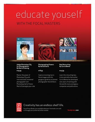 educate youself
WITH THE FOCAL MASTERS




Adobe Photoshop CS5              Photographing Flowers            Real Retouching
for Photographers                By Harold Davis                  By Carrie Beene
By Martin Evening
£29.99                           £18.99                           £24.99

Master the power of              Capture stunning macro           Learn the retouching tips,
Photoshop CS5 with               ﬂoral images with this           tricks and skills that author
internationally renowned         gorgeous guide by acclaimed      Carrie Beene has developed
photographer and                 photographer Harold Davis        over years of working with
Photoshop hall-of-famer                                           the world’s most prestigious
Martin Evening by your side                                       companies and publications




          Creativity has an endless shelf life.
          Focal Press Books are available wherever ﬁne books are sold
          or through your preferred online retailer.                          focalpress.com
 