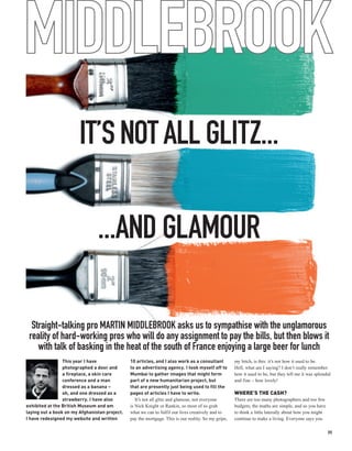 MIDDLEBROOK
                        IT’S NOT ALL GLITZ...

                                ...AND GLAMOUR

  Straight-talking pro MARTIN MIDDLEBROOK asks us to sympathise with the unglamorous
 reality of hard-working pros who will do any assignment to pay the bills, but then blows it
    with talk of basking in the heat of the south of France enjoying a large beer for lunch
                 This year I have              10 articles, and I also work as a consultant          my bitch, is this: it’s not how it used to be.
                 photographed a door and       to an advertising agency. I took myself off to        Hell, what am I saying? I don’t really remember
                 a fireplace, a skin care      Mumbai to gather images that might form               how it used to be, but they tell me it was splendid
                 conference and a man          part of a new humanitarian project, but               and fine – how lovely!
                 dressed as a banana –         that are presently just being used to fill the
                 oh, and one dressed as a      pages of articles I have to write.                    WHERE’S THE CASH?
                 strawberry. I have also          It’s not all glitz and glamour, not everyone       There are too many photographers and too few
exhibited at the British Museum and am         is Nick Knight or Rankin, so most of us grab          budgets; the maths are simple, and so you have
laying out a book on my Afghanistan project.   what we can to fulfil our lives creatively and to     to think a little laterally about how you might
I have redesigned my website and written       pay the mortgage. This is our reality. So my gripe,   continue to make a living. Everyone says you

                                                                                                                                                       35
 