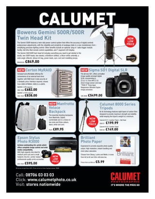 CALUMET
  Bowens Gemini 500R/500R
  Twin Head Kit                                                                                                                                                        NEW
                                                                                                                                                                        LOW
  The Gemini 500R features a twin-dial power control system that offers the accuracy of digital controls
  andprecision adjustments, with the reliability and simplicity of analogue dials in a new revolutionary form -                                                        PRICE
  simplifying precision lighting control. Other benefits include an optional ‘plug-in’ radio trigger module
  facility, full Infra-Red remote control capabilities, and 7-segment LED display.
  The Gemini 500/500R twin head kit includes everything you need to get started in the
  studio, two 500R heads, two stands, a 60x80cm softbox, a 90cm white umbrella, a
  wide angle reflector, deluxe kit bag, power leads, sync cord and modelling lamps.

  BW4805UK      £849.00

                 Certon MyRAID                                                                             Sigma SD1 Digital SLR
  Compact and affordable offering the                                                         The all new SD1, offers unrivalled
  convenience of an external hard drive                                                       image quality amongst digital
  together with RAID level 5 data security at                                                 SLRs, incorporating a
  a fantastic price. Interface required, choose                                               23.5x 15.7mm APS-C X3
                                                                                              direct image sensor and dual
  from USB2.0/FW800, USB3.0 or eSATA.
                                                                                              “TRUE II” Three-layer
  MyRAID 2.5TB capacity                                                                       Responsive Ultimate Engine
  999-782A     £682.00                                                                        image processor.
  MyRAID 3.75TB capacity
  999-782A     £838.00                                                                        399-999A    £5499.00

                                                               Manfrotto                                                   Calumet 8000 Series
                                                           Veloce                                                          Tripods
                                                           Backpack                                                        Its 8x technology features eight layers of carbon fibre
                                                                                                                           designed to provide maximum strength and stability
                                                           The essential shooting backpacks
                                                                                                                           while keeping the tripod's weight to a minimum.
                                                           from Manfrotto. Stylish,
                                                           comfortable and in a choice of                  NEW             Calumet 8121 4-section Tripod + Ball Head
                                                                                                            LOW
                                                           two sizes and three colours,
                                                           black, white and cord.                          PRICE           CK8121   £199.99
                                                                                                                           Calumet 8132 3-section Tripod
                                                           From   £89.95                                                   CK8132   £149.00

  Epson Stylus                                                                                Brilliant
  Photo R3000                                                                                 Photo Paper
  Achieve outstanding A3+ prints which                                                        Engineered to provide exquisite photo-quality
  offers complete image control and wide
                                                                                              output. High resolution, instant handling and
  media compatibility.
                                                                                              vivid colour saturation.
  With high capacity inks ideal for
  medium print runs and a small                                                               Choose from Glossy, Lustre and Matte, in sizes
  footprint, this A3+ printer makes                             NEW                           from A4 to A2 and 30m roll sizes too.
  professional-quality prints accessible.                        LOW
  650-335A     £595.00
                                                                PRICE                         Prices from as little as   £5.99
All prices include Vat at 20%. Prices correct at time of going to press. E&OE.




Call: 08706 03 03 03
Click: www.calumetphoto.co.uk
Visit: stores nationwide
 
