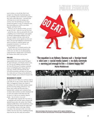 need a website, so you do that. But it’s not
                                                                                                        MIDDLEBROOK
enough. Get a blog and a Facebook page too,
but you probably need to sell the kids to produce
that vanity coffee table book – a giveaway that
will bring you no work, but massage your
sensitive soul. You had better get your head
around convergence as well, it’s coming for sure,
they keep telling you; so HD is your latest
upgrade, and Final Cut Pro.
   However, you are spread too thinly, you can’t
do any of it well – some of it you can’t do at all
– and all the time, what you get paid for this work
is tumbling out of control because some upstart
is offering to photograph weddings for £150.
You can’t compete with that, what with the
mortgage and the camera upgrade you have just
taken, and your legal obligation to feed the kids
and not use them as collateral against your
misguided investments. As circles go, it’s
becoming harder to square.
   It gets harder, too, to remind ourselves why
we do this; that old creativity chestnut looks
a little worn out when you are photographing
a man dressed as a banana and, if I am honest,
the fireplace shoot didn’t rock my boat.

FOLLIES
The wonder of the human condition is the
                                                        “The equation is as follows: Banana suit + foreign travel
unquenchable desire to put yourself through it          + skin care + social media (yawn) + no daily commute
all, again and again, even though common sense
says you are just stabbing yourself in the eye.           + earning just enough to live = A damn happy life!”
So I am off to Provence to continue a personal
project on bullfighting that I began about six
                                                                                              Martin Middlebrook
years ago. Another self-financed folly that
will swell my portfolio and make me feel good
for a while, but won’t bring me the adulation of
Sebastião Salgado, just an infected mosquito bite.

BUGGERED IF I KNOW
So why do we do it? Why do we still have faith in
it all? Why do we risk so much, often for so little?
Well, I’m buggered if I know, but I think it’s
something to do with not really wanting a proper
job. We insist that nothing will kill our ‘very
being’ more swiftly and efficiently than a
harassed daily commute and a tyrannical boss;
we believe that somehow our skills should provide
us with a life outside of that little loop, that
we deserve it, that we are somehow superior
people – but, of course, we are not!
   We couldn’t hack corporate life if we tried, so
we capitulate and swim like swans; all grace and
splendid beauty above the surface, but a frantic,
negligent paddle below. And I should know, I have
been eking out that little parody for longer than
I can remember, always on the edge of glory,
or an abyss. The worst part is this: every time
I think I can’t do it any more, something amazing      Above top to bottom: Man dressed as a banana with his sidekick; Bullfighting in
drops from the sky like candy and somehow              Provence from Martin’s personal project. Previous page: Photographing paint drying.


                                                                                                                                             37
 