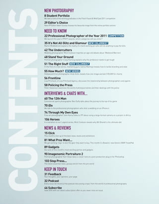 NEW PHOTOGRAPHY
8 Student Portfolio
We take a look at the winning graduates in the Fresh Faced & Wild Eyed 2011 competition

29 Editor’s Choice
New PP Editor Adam Scorey chooses his favourite image from the online portfolio section


NEED TO KNOW
22 Professional Photographer of the Year 2011                                 COMPETITION
We launch this year’s PPOTY awards; which categories will you enter?

35 It’s Not All Glitz and Glamour                    NEW COLUMNIST
Martin Middlebrook explains the reality of a hard-working pro who will do anything to pay the bills

42 The Undercutters
Wedding photographer Mick Cookson reignites an age-old debate about ‘Weekend Warriors’

48 Stand Your Ground
Portrait photographer Craig Fleming explains why the profession needs to get tough

51 The Right Stuff             NEW COLUMNIST
In the first of a new series, marketing guru Selina Maitreya reveals how to tackle branding and style

55 How Much?             NEW SERIES
Hollywood A-list photographer Andy Gotts reveals how one image earned £100,000 for charity

56 Frontline
Lisa Pritchard, of Lisa Pritchard Agency, discusses the relationship between photographers and agents

58 Policing the Press
Peter Stevenson examines the world of photojournalists and their dealings with the police


INTERVIEWS & CHATS WITH...
60 The 12th Man
Commercial sports photographer Ben Duffy talks about the journey to the top of his game

70 iDo
We talk to the professional photographers who shot a wedding on an iPhone 4

74 Through My Own Eyes
Fine-art photographer John Kenny talks to PP about using a large-format camera on a project in Africa

106 Heroes
In a variation on our Legend series, Mick Cookson reveals why Bill Brandt is his ultimate idol


NEWS & REVIEWS
15 Click
This month’s line-up of the best news, books and exhibitions

81 What Pros Want...
We get working ‘togs’ to test the gear they want to buy. This month it’s Bowens’ new Gemini 500R TravelPak

89 Gadgets
Our pick of this month’s most exciting gizmos and gadgets

90 Imagenomic Portraiture 2
Portrait photographer Karl Shaw takes a closer look at a post-production plug-in for Photoshop

103 Stop Press...
The latest essential news, gossip and kit from the pro world


KEEP IN TOUCH
31 Feedback
Your thoughts, your opinions, your page

32 Podcast
Every issue we record a free podcast discussing a topic from the world of professional photography

46 Subscribe
Save 35% with our latest subscription offer so you never miss an issue
 