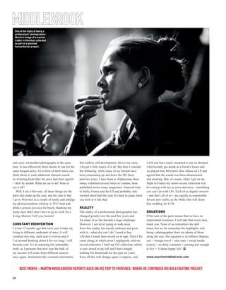 MIDDLEBROOK
 One of the highs of being a
 professional photographer:
 Martin’s image of a market
 trader in Mumbai; collected
 as part of a planned
 humanitarian project.




and carry out product photography at the same          this endless self-development, drives me crazy;          I will just have music streamed to me on demand.
time. It was effectively three shoots in one for the   I do get a little weary of it all. But then I consider   I did recently get drunk at a friend’s house and
same bargain price. It’s a form of theft when you      the following: while many of my friends have             we played Joni Mitchell’s Blue album on LP and
think about it; each additional element reared         been commuting up and down the M5 these                  agreed that the sound was three-dimensional
its irritating head after the price had been agreed    past two years, I have been to Afghanistan three         and amazing. But, of course, when I get on my
– theft by stealth. What are we to do? How to          times, exhibited several times in London, been           flight to France my entire record collection will
see it all?                                            published across many magazines, financed trips          be coming with me as zeros and ones – something
   Well, I see it this way: all these things are the   to India, France and the US and probably only            you can’t do with LPs. Each of us digital converts
parts that make up the sum, and the sum is that        worked about half the year. It’s hard to gripe when      – and that’s all of us – are equally as responsible
I go to Provence in a couple of weeks and indulge      you look at it like that.                                for our new reality as the bloke who will shoot
my photojournalism whimsy in 35°C heat and                                                                      that wedding for £150.
drink a grande pression for lunch, thanking my         REALITY
lucky stars that I don’t have to go to work for a      The reality of a professional photographer has           EQUATIONS
living. Heaven I tell you, heaven!                     changed greatly over the past few years and              If the sum of the parts means that we have an
                                                       for many of us has become a huge challenge.              experiential existence, I will take that every time,
CONSTANT REINVENTION                                   However, I am never going to walk away                   thank you. None of us remembers the dull
I wrote 12 months ago that each year I make my         from this reality, but merely embrace and grow           times, but we do remember the highlights, and
living in different, undreamt of ways. It will         with it – what else can I do? I used to buy              being a photographer there are plenty of those
continue this way; each year it evolves and if         LPs that I would then record on to tape. Then CDs        along the way. The equation is as follows: Banana
I sit around thinking about it for too long, I will    came along, at which point I negligently sold my         suit + foreign travel + skin care + social media
become coal. It’s an annoying but immutable            record collection. I built my CD collection, which       (yawn) + no daily commute + earning just enough
truth, so I presume that next year the bulk of         is now stored in my loft and I have bought               to live = A damn happy life! PP
my income will come from different sources             nothing but downloads for the past six years.
once again. Sometimes this constant reinvention,       Soon all this will change again, I suppose, and          www.martinmiddlebrook.com


     NEXT MONTH - MARTIN MIDDLEBROOK REPORTS BACK ON HIS TRIP TO PROVENCE, WHERE HE CONTINUED HIS BULLFIGHTING PROJECT

40
 