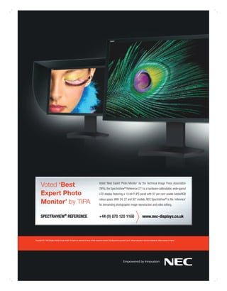 Voted ‘Best                                                                              Voted ‘Best Expert Photo Monitor’ by the Technical Image Press Association
                                                                                                (TIPA), the SpectraView® Reference 271 is a hardware-calibratable, wide-gamut
       Expert Photo                                                                             LCD display featuring a 10-bit P-IPS panel with 97 per cent usable AdobeRGB

       Monitor’ by TIPA
                                                                                                colour space. With 24, 27 and 30” models, NEC SpectraView® is the ‘reference’
                                                                                                for demanding photographic image reproduction and video editing.


       SPECTRAVIEW® REFERENCE                                                                   +44 (0) 870 120 1160                                              www.nec-displays.co.uk




Copyright 2011 NEC Display Solution Europe GmbH. All rights are reserved in favour of their respective owners. This document is provided “as is” without warranty of any kind whatsoever, either express or implied.
 