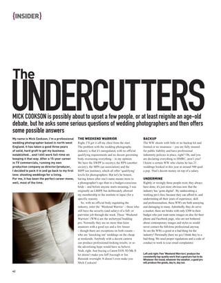 {INSIDER }




The

UNDERCUTTERS
MICK COOKSON is possibly about to upset a few people, or at least reignite an age-old
debate, but he asks some serious questions of wedding photographers and then offers
some possible answers
My name is Mick Cookson. I’m a professional       THE WEEKEND WARRIOR                                   BACKUP
wedding photographer based in north-west          Right, I’ll get it off my chest from the start.       The WW shoots with little or no backup kit and
England. It has taken a good three years          The problem with the wedding photography              limited or no insurance – you are fully insured
of solid, hard graft to get my business           industry is that it’s unregulated, with no official   for public liability and have professional
established… and I still work full-time on        qualifying requirements and no decent governing       indemnity policies in place, right? Oh, and you
keeping it that way. After a 15-year career       body overseeing everything – in my opinion.           are declaring everything to HMRC, aren’t you?
in TV commercials, running my own                 We have the SWPP (a society), the RPS (another        I know a certain WW who claims he has 23
production company as director/producer,          society), the MPA (an association) and the            weddings booked in this year at around 500 quid
I decided to pack it in and go back to my first   BIPP (an institute), which all offer ‘qualifying’     a pop. That’s decent money on top of a salary.
love: shooting weddings for a living.             levels for photographers. But let’s be honest,
For me, it has been the perfect career move;      having letters after one’s name means more to         UNDERMINE
well, most of the time.                           a photographer’s ego than to a budget-conscious       Rightly or wrongly these people exist; they always
                                                  bride – and before anyone starts moaning, I was       have done, it’s just more obvious now that the
                                                  originally an LBIPP, but deliberately allowed         industry has ‘gone digital’. By undercutting a
                                                  my membership to the institute to lapse (for a        working pro’s fees, because they can afford to, and
                                                  specific reason).                                     undermining all their years of experience, skill
                                                     So, with no official body regulating the           and professionalism, these WWs are both annoying
                                                  industry, enter the ‘Weekend Warrior’ – those who     and damaging to many. Admittedly, they do serve
                                                  still have the security (and salary) of a full- or    a market; there are brides with only £300 in their
                                                  part-time job through the week. These ‘Weekend        budget who just want some images on disc for their
                                                  Warriors’ (WWs) are the archetypal budding            phone and Facebook page, who are not bothered
                                                  pro. Normally they are no more than keen              about contemporary images and styles so would
                                                  amateurs with a good eye and a few lenses             never contact the full-time professional anyway.
                                                  – though there are exceptions on both counts –        So are the WWs a good or a bad thing for the
                                                  who are ‘knocking out’ weddings on the cheap          industry? Personally (here we go) I think they’re a
                                                  at weekends. Anybody with a decent camera             bad thing. We need proper regulations and a code of
                                                  can produce professional-looking results, or so       conduct to work to (cue email complaints).
                                                  the advertising hype would have us believe.
                                                  Yeah, right. Just buying a Canon EOS 5D Mk II
                                                  kit doesn’t make you Jeff Ascough or Joe              Left and right: Few ‘Weekend Warriors’ produce the
                                                                                                        consistently top-quality work that a good pro has to do.
                                                  Buissink overnight. It doesn’t even make you          Whatever the mood, whatever the weather, a good pro
                                                  Mick Cookson!                                         will produce the goods, day in, day out.


42
 