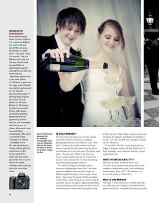 DEGREES OF
SEPARATION
Most wedding pros
shoot Canon or Nikon.
I’m a dedicated Nikon
fan, with a D3 and
two D700 cameras.
No D3100s or D50s
here – I’d break them
in a month. The pro
Nikons naturally suit
the way I work, and
my workflow is
specifically geared
around these cameras
for efficiency.
  My latest acquisition
is the new 35mm
f/1.4G lens. It gives me
the edge in (no-flash)
low-light shooting and
for my natural
documentary style of
photography. It joins
my 24mm f/1.4G,
50mm f/1.4G and
85mm f/1.4G lenses
to make an arsenal
of low-light glass,
something that the
Weekend Warrior
(generally) doesn’t
have or use alongside
their kit zoom, or
cheap, all-round zoom
lens and flash
combination. My work       Above: Professional   IS OKAY ENOUGH?                                       a full-time pro. To them I say: if you are good, stop
is worth the fees          glass sets the        I had an electrician phone me recently, asking        devaluing the industry and charge accordingly so
                           pro wedding
I charge as a result       photographer apart
                                                 if I could train him to become a wedding              as not to piss off your full-time colleagues and put
– probably more.           from the ‘Weekend     photographer because he wanted to “earn a few         us out of business.
But the key thing is,      Warrior’. No cheap,   quid”. I asked if he would mind me rewiring              To the others who don’t seem to care and are
I know how to get the      all-round kit zooms   houses, unqualified and undercutting his prices       happy in Program mode with their £300 shoot ’n’
                           can produce images
most from my kit;          like this.
                                                 at weekends, for a few extra quid. The phone went     burn weddings, you’re welcome to them; you are
I know what f/1.4                                quiet... then he said, “Hmm, I see what you           not professionals.
looks like and when                              mean” and promptly hung up. It’s exactly this
and when not to use it.                          shoot ’n’ burn attitude that is slowly destroying     WHAT DO WE DO ABOUT IT?
These are tools,                                 the wedding photography industry.                     Does this parasitic behaviour worry you?
nothing more, nothing                               The advent of digital technology makes             Are these types undermining your professional
less, but tools that                             everyone a photographer these days. I have had        standards, undercutting your prices and taking
I love.                                          people at weddings show me their images on            business away from you? If the answer is yes
                                                 iPhones and tell me they’re just as good – if not     let me tell you how I deal with it.
                                                 better – than mine! So, faced with this mentality,
                                                 we pros have to look seriously at ourselves and up    MAN IN THE MIRROR
                                                 our game. Let me say again: I appreciate that there   You need to look carefully at yourself and what
                                                 are some really good part-timers out there who, for   you offer, and then compare it to what the WWs
                                                 whatever reason, cannot make the jump to being        produce. Is there a noticeable difference in quality

44
 