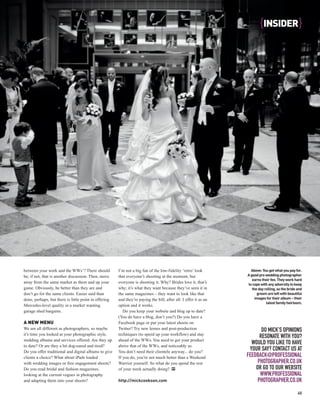 {INSIDER }




between your work and the WWs’? There should           I’m not a big fan of the low-fidelity ‘retro’ look           Above: You get what you pay for.
be; if not, that is another discussion. Then, move     that everyone’s shooting at the moment; but                A good pro wedding photographer
                                                                                                                     earns their fee. They work hard
away from the same market as them and up your          everyone is shooting it. Why? Brides love it, that’s       to cope with any adversity to keep
game. Obviously, be better than they are and           why; it’s what they want because they’ve seen it in           the day rolling, so the bride and
don’t go for the same clients. Easier said than        the same magazines – they want to look like that                 groom are left with beautiful
done, perhaps, but there is little point in offering   and they’re paying the bill, after all. I offer it as an        images for their album – their
                                                                                                                              latest family heirloom.
Mercedes-level quality in a market wanting             option and it works.
garage shed bargains.                                     Do you keep your website and blog up to date?
                                                       (You do have a blog, don’t you?) Do you have a
A NEW MENU                                             Facebook page or put your latest shoots on
We are all different as photographers, so maybe        Twitter? Try new lenses and post-production                       DO MICK’S OPINIONS
it’s time you looked at your photographic style,       techniques (to speed up your workflow) and stay
                                                                                                                        RESONATE WITH YOU?
wedding albums and services offered. Are they up       ahead of the WWs. You need to get your product
to date? Or are they a bit dog-eared and tired?        above that of the WWs, and noticeably so.
                                                                                                                    WOULD YOU LIKE TO HAVE
Do you offer traditional and digital albums to give    You don’t need their clientele anyway... do you?
                                                                                                                   YOUR SAY? CONTACT US AT
clients a choice? What about iPads loaded              If you do, you’re not much better than a Weekend           FEEDBACK@PROFESSIONAL
with wedding images or free engagement shoots?         Warrior yourself. So what do you spend the rest                 PHOTOGRAPHER.CO.UK
Do you read bridal and fashion magazines,              of your week actually doing? PP                                OR GO TO OUR WEBSITE
looking at the current vogues in photography                                                                            WWW.PROFESSIONAL
and adapting them into your shoots?                    http://mickcookson.com                                          PHOTOGRAPHER.CO.UK
                                                                                                                                                   45
 