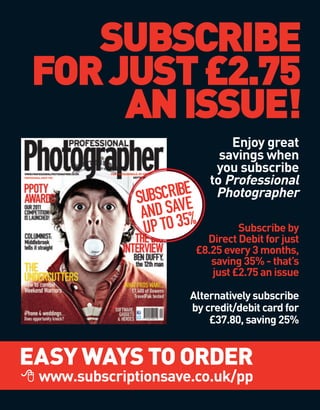 SUBSCRIBE
FOR JUST £2.75
     AN ISSUE!
                               Enjoy great
                             savings when
                            you subscribe
                           to Professional
                 SCRIBE
              SUB AVE       Photographer
               AND S 35%
               UP TO            Subscribe by
                         Direct Debit for just
                       £8.25 every 3 months,
                          saving 35% - that’s
                          just £2.75 an issue

                      Alternatively subscribe
                      by credit/debit card for
                          £37.80, saving 25%


EASY WAYS TO ORDER
 www.subscriptionsave.co.uk/pp
 