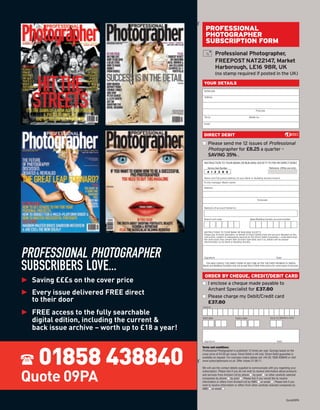 ¡
                                                       PROFESSIONAL
                                                       PHOTOGRAPHER
                                                       SUBSCRIPTION FORM
                                                                  Professional Photographer,
                                                                  FREEPOST NAT22147, Market
                                                                  Harborough, LE16 9BR, UK
                                                                  (no stamp required if posted in the UK)
                                                      YOUR DETAILS
                                                      Mr/Mrs/Ms

                                                      Address




                                                                                                          Postcode

                                                      Tel no.                                      Mobile no.

                                                      Email



                                                      DIRECT DEBIT
                                                     s Please send me 12 issues of Professional
                                                       Photographer for £8.25 a quarter –
                                                       SAVING 35% .
                                                      INSTRUCTION TO YOUR BANK OR BUILDING SOCIETY TO PAY BY DIRECT DEBIT
                                                         Service User Number                                           Reference: (Ofﬁce use only)
                                                         4 1 2 3 8 6

                                                      Name and full postal address of your Bank or Building Society branch.
                                                      To the manager (Bank name)

                                                      Address




                                                                                                           Postcode


                                                      Name(s) of account holder(s)



                                                      Branch sort code                              Bank/Building Society account number




                                                      INSTRUCTIONS TO YOUR BANK OR BUILDING SOCIETY.
                                                      Please pay Archant Specialist, on behalf of Direct Debits from the account detailed on this
                                                      instruction, subject to safeguards assured by the Direct Debit Guarantee. I understand that
                                                      the instruction may remain with Archant Specialist and if so, details will be passed
                                                      electronically to my Bank or Building Society.




PROFESSIONAL PHOTOGRAPHER                             Signature                                                               Date



SUBSCRIBERS LOVE...                                    YOU MAY CANCEL THE DIRECT DEBIT AT ANY TIME AFTER THE FIRST PAYMENT IS TAKEN.
                                                     Banks and Building Societies may not accept Direct Debit instructions for some types of account.




► Saving £££s on the cover price
                                                      ORDER BY CHEQUE, CREDIT/DEBIT CARD


► Every issue delivered FREE direct
                                                     s I enclose a cheque made payable to
                                                       Archant Specialist for £37.80
                                                     s Please charge my Debit/Credit card
  to their door
► FREE access to the fully searchable
                                                       £37.80
                                                     Card no




  digital edition, including the current &           Start date                      Expiry date                        Issue no (Maestro only)



  back issue archive – worth up to £18 a year!



     01858 438840
                                                      Signature                                                                Date

                                                     Terms and conditions:
                                                     Professional Photographer is published 12 times per year. Savings based on the
                                                     cover price of £4.20 per issue. Direct Debit is UK only. Direct Debit guarantee is
                                                     available on request. For overseas orders please call +44 (0) 1858 438840 or visit
                                                 ¡




                                                     www.subscriptionsave.co.uk. Offer closes 21.09.11.

                                                     We will use the contact details supplied to communicate with you regarding your



Quote 09PA
                                                     subscription. Please tick if you do not wish to receive information about products
                                                     and services from Archant Ltd by phone s by post s or other carefully selected
                                                     companies by phone s by post s . Please tick if you would like to receive
                                                     information or offers from Archant Ltd by SMS s or email s . Please tick if you
                                                     wish to receive information or offers from other carefully selected companies by
                                                     SMS s or email s .


                                                                                                                                        Quote09PA
 
