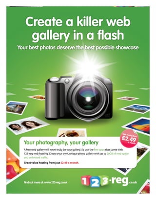 Create a killer web
    gallery in a flash
Your best photos deserve the best possible showcase




                                                                                    Web ho
                                                                                          sting fr
                                                                                    £2.49         om


  Your photography, your gallery                                                         a mon
                                                                                              th


  A free web gallery will never truly be your gallery. So use the free apps that come with
  123-reg web hosting. Create your own, unique photo gallery with up to 20GB of web space
  and unlimited traffic.
  Great value hosting from just £2.49 a month.




  Find out more at: www.123-reg.co.uk
 