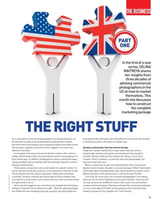 THEBUSINESS



                                                                                                                                                        PART
                                                                                                                                                        ONE


                                                                                                                                                           In the first of a new
                                                                                                                                                                series, SELINA
                                                                                                                                                            MAITREYA shares
                                                                                                                                                             her insights from
                                                                                                                                                              three decades of
                                                                                                                                                         advising commercial
                                                                                                                                                         photographers in the
                                                                                                                                                         US on how to market
                                                                                                                                                             themselves. This
                                                                                                                                                         month she discusses
                                                                                                                                                              how to construct
                                                                                                                                                                  the complete
                                                                                                                                                          marketing package




                                           THE RIGHT STUFF
                            As a consultant to commercial photographers for the past 30 years, my               long replaced film and buyers are more difficult to access directly, the path
                            job has been to guide visual professionals by helping them to define                to achieving success is the same as it always was.
                            and refine their visual product and successfully market their body of work.
                            The concepts, systems and practices that I suggest to my clients are                Develop a solid product that has commercial legs
                            effective universally.                                                              Target your market, develop five to seven sales channels, service
                               In a nutshell, what every commercial shooter needs to offer clients is           exceptionally, and stay in the game consistently and long enough to
                            a deep, defined body of work, focused around a specific visual approach to          succeed. Sounds simple, but the reality of the ‘doing’ is much more
                            their chosen topic. In addition, photographers need to understand today’s           complex. There is, however, a schematic that each photographer can
                            selling paradigm and consistently meet the demands required in order to             learn and make their own.
                            develop market identity.                                                               When a creative pro accepts the responsibility for their success and
                               Thirty years is a long time to focus one’s talent in a specific market; it’s     begins to work the plan, the path to success has begun. When I look closely
                            safe to say that I’ve literally ‘grown up’ in our business. It’s also fair to add   at the steps taken by photographers who have achieved successes, I see a
                            that during this time the industry has grown, shifted and transitioned              different variation of the same process. I call the formula The Mix.
© ISTOCK / ANDREW JOHNSON




                            constantly. I’ve been a witness and a participant as these changes have                First of all, let me be clear, the successful photographers I am talking
                            occurred. As a result I have much to share with you, and I’m excited to have        about are not the Annie Leibovitzes of this world. However, they have had
                            the opportunity to do so.                                                           success, as each one at different times in their career has reached their
                               Here’s my first nugget for you: everything has changed and nothing has           creative and financial goals. They have achieved their success by employing
                            changed. Confused? Let me shed some light… While the selling paradigm               not one or two steps of The Mix, but by putting all of the essential steps
                            has shifted and new marketing tools pop up yearly, and while digital has            needed into place for the complete mix. That’s the key.

                                                                                                                                                                                           51
 