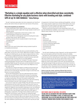 THEBUSINESS

“Marketing is a simple equation and is effective when diversified and done consistently.
Effective marketing for any photo business starts with branding and style, combined
with an up-to-date database.” Selina Maitreya
  You don’t need every sales option, but some components can’t be left out        of assignment in the future) chosen carefully and thoughtfully – and one
and you will need to choose one option from each section of the process.          that is large enough to support your outreach efforts (direct mail, visual
                                                                                  email). You’ll also need a second, more select group (from the larger
Here are the ingredients you should have:                                         database) for in-person portfolio visits. Work on this.
    A talent-based body of work ready to sell (this means a defined visual           Now let’s assume you have got the vision-based body of work, and
    approach around a specific subject with enough samples to build trust in      you have developed your database; now you need to commit to four to five
    potential clients)                                                            different sales channels. That’s right, four to five!
    A deep database of appropriate contacts (and a smaller, more
    researched group of contacts for in-person visits)                            Must-haves include:
    Four to five different marketing/sales channels (including direct sales –       Website
    see Must-haves section right for options)                                       Blog
    Marketing materials that are visually branded to move the visual                Visual email
    message forward                                                                 Visual direct mail
    Perseverance                                                                    In-person portfolio showings
    Faith                                                                           In-person networking opportunities
    Patience                                                                        Social online networking
(Allow a two to four-year timeline before seeing consistent results for             Portal placement
a completely new business)                                                          Print sourcebook
                                                                                    Press
   Notice that I wrote that those who were successful worked ALL of the
steps above, not just one or two of them. While there are eight to 10 options        You will need to develop your plan of approach; one that represents all of
for sales and marketing tools, you will need to employ at least four to five.     the must-have options and two to three other avenues for visibility.
   Marketing is a simple equation and is effective when diversified and              But before you move forward you must decide on how much of a financial
done consistently. Effective marketing for any photo business starts with         investment you will be making this year. As you begin to create a budget,
branding and style, combined with an up-to-date database.                         take stock of where you are now. Do you need to build a vision? Or is the
   Notice the words ‘diversified’ and ‘consistent’? For years I have been         vision there but you need more examples? Do you have a database?
meeting photographers who get a piece of The Mix but don’t jump in                Maybe you need to build a palette of tools. Don’t get overwhelmed and
completely. Maybe they get the vision piece and then decided to send direct       don’t get discouraged. Simply see where you are and own it. Commit to
mail out to promote themselves. That’s it, direct mail. Maybe four to six         investing the resources needed in order to move you to the next step, not
times a year, period.                                                             the next two or three. Stay present and move forward with an open heart.
   Then there are creatives who believe in sending out visual email once          Progress takes time, money, talent and commitment. PP
a month. End of story. Of course, if they hear a panel of art buyers talk
about how much email they get, they decide no longer to send email; now           Selina is also the creator and host of Clarion Call, the first
they are on to social networking.                                                 free worldwide telesummit for professional photographers.
   Get the drift? Photographers may now understand that they need to              Visit www.selinamaitreya.com
market, but most have not yet embraced the concept of incorporating
The Mix. The important thing to remember is that everything starts with
a complete visual product. No vision? No need for anything else.                    Selina Maitreya has written a book called How to Succeed in
All subsequent steps rely on a body of work. All your sales and marketing           Commercial Photography: Insights from a Leading Consultant,
tools are worthless if you don’t have the goods. Let’s see why.                     which is described as taking a holistic look at how to have a life
   Let’s assume a buyer has a project (finally). They refer back to one of your     in photography. Selina is joined by photographers, clients
marketing tools and call to ask for your print book. If you don’t have one          and other consultants in sharing information and inspiration.
(because you’re convinced that nobody looks at print books), there goes the         The book is published by Allworth Press, priced at £18.99,
assignment. Maybe the next interested creative goes to your site looking for        ISBN: 978-1581154917.
a ‘deep example’ of the type of vision needed for their assignment, and all
they see are one or two examples mixed in with lots of other types of
photography or approaches. The body of work needed isn’t there; you’ve            NEXT MONTH: WAKE UP AND SMELL THE COFFEE
wasted their time and your money. They won’t be calling YOU again.
   Clearly, a vision-based body of work is number one. So, let’s assume you
                                                                                  SELINA GIVES US AN INSIGHT INTO HOW CORPORATE GIANTS THINK
have the vision piece sorted out. Who are you going to sell to? If you have       ABOUT PRODUCT POSITIONING, AS WELL AS THEIR SALES AND
the vision and you are selling to the wrong contacts, you’ll have no success.     ADVERTISING. SHE ALSO EXPLAINS HOW AND WHY PROS SHOULD USE
You need a database of potential buyers (contacts who may have your type          STRATEGIC THINKING WHEN CREATING THEIR BUSINESS PLANS.
52
 