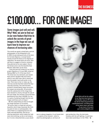 THEBUSINESS



£100,000... FORONEIMAGE!
Some images just sell and sell.
Why? Well, we aim to find out
in our new feature that tries to
unlock the secrets of great
images in the hope we can all
learn how to improve our
chances of increasing sales
This month we speak to Andy Gotts, portrait
photographer of the Hollywood A-list.
In 2003, he was taking portraits of the stars
for his book Degrees, a concept based
loosely around the theory of six degrees of
separation. He would shoot one actor, then
ask them to suggest a friend or someone
they admired as his next subject. One of
the female actors was the beautiful Kate
Winslet. Andy takes up the story:
   “I shot this portrait of Kate for my charity
project Degrees on 16 June 2003, using my
Mamiya RB67 on Tri-X film (yes film!).
The shoot was very laid-back; just myself,
Kate and her daughter Mia were there,
which is very often how I like to shoot and
how the people I work with prefer to be
shot. There was no hair or make-up; the
shot was exactly how Kate looked that day –
naturally stunning. This shot has been
printed in limited edition large-size prints,
the largest size being 60in. All proceeds
from the sale/auction of this image have
been donated to charity; through the sale of
this one image, the charities concerned have
benefited by more than £100,000. For me,                                                                                     Andy Gotts will be the subject
it is quite a humbling thought that this one                                                                                 of our Big Interview feature in
image could have such an impact.”                                                                                            the October issue of PP, when
   We then asked Andy just why he thought                                                                                   we will be featuring previously
the image had been so successful.                                                                                        unpublished work, including some
“Of course, Kate is a huge star and very                                                                                      of his latest colour portraits.
beautiful, which helps massively. But from                                                                                          To see more of his work
                                                  ANDY GOTTS




my point of view as a photographer, this                                                                                         go to www.andygotts.com
shot of Kate is so appealing because she
looks naturally beautiful. She has an
alluring expression, which makes her look                      see in a glossy magazine, it’s an honest shot   post-production. Also, the shot looks
even more enticing, as she is not trying to                    – a capture of the moment – which is            timeless with the soft lighting; it could have
be. It is not a retouched shot, as you would                   what true photography is, not hours of          been taken yesterday or in the 1930s.” PP

                                                                                                                                                            55
 