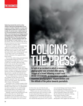 THEBUSINESS




Capturing newsworthy events as they
unfold is what press photographers do as
a matter of instinct. However, a recent case
in Manchester shows this can land them in
trouble. To set the scene: a fight breaks out
in a city street between two groups of men
after a court hearing into an alleged assault
on Channel Four’s Big Fat Gypsy Weddings
star Paddy Doherty. There you have your
money shot – an action-packed image ripe
for the taking. It’s in your nature. You seize
the moment. Or do you? Especially after officers
have just warned you not to cause an obstruction
or take pictures of suspects’ faces.




                                                          POLICING
   Manchester Evening News photographer Sean
Wilton was arrested, along with six people
allegedly involved in the brawl. Reports suggest
that while trying to speak to a police officer
and explain that he wasn’t obstructing their work
“in any shape or form” he was threatened
with the confiscation of his equipment before




                                                          THE PRESS
being arrested.
   So, do we have officers being particularly harsh
or a photographer falling foul of the law?
Taking pictures in a public place is not an offence
in itself, but it can lead to other laws being
broken. In this case the officers believed that
photographing at the scene might have
antagonised the people fighting and caused a
further breach of the peace. In other cases, taking
pictures of people or property that are likely to be
                                                           In light of an incident in which a newspaper
sensitive can lead to an infringement of privacy,          photographer was arrested after taking
data protection, copyright and trademark laws.
There’s a potential risk at every point of a camera.       images of a brawl following a court case,
   The act of taking pictures is not the only danger
area. Problems can start when pictures are
                                                           PETER STEVENSON, an insurance specialist,
published, especially if they start to circulate
and go viral on the internet. These difficulties
                                                           examines photographers’ responsibilities and
affect all types of photographer.                          the attitude of the police towards journalists
   Sean Wilton’s case is a perfect example of how
photographers can get into sticky legal situations
through no fault of their own. As a photographer,
you need to consider how you would arrange             Is it fair to have one set of rules for press         move towards helping restore the peace. But we
and fund legal defence costs relating to both          photographers and another for the rest of us?         are left wondering if the police acted in a
criminal and civil actions taken against you.             Whatever your view on the incident, the fact       heavy-handed manner or if the photographer was
                                                                                                                                                              ISTOCK / JEN GRANTHAM




   Hopefully, common sense should prevail in the       remains that the police felt it necessary to make     acting irresponsibly. Whatever the answer,
end, as it did in this case, when the MEN              an arrest and put Sean Wilton in a police car –       this case illustrates the importance of having
photographer’s arrest was quashed due to               a nightmare for any photographer believing he is      legal expenses insurance in place.
“an apparent intervention from a senior officer”.      ‘just doing his job’. I can see why the police may       Sean Wilton is described as an MEN
However, are we opening a new can of worms?            have decided that taking pictures wasn’t a positive   photographer, which suggests the Manchester

58
 