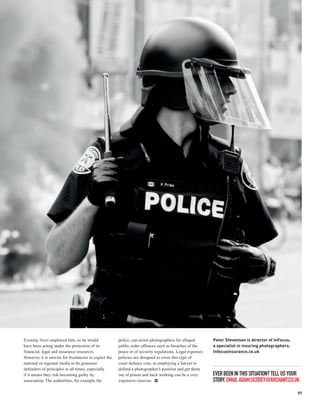 Evening News employed him, so he would                police, can arrest photographers for alleged       Peter Stevenson is director of InFocus,
have been acting under the protection of its          public order offences such as breaches of the      a specialist in insuring photographers.
financial, legal and insurance resources.             peace or of security regulations. Legal expenses   Infocusinsurance.co.uk
However, it is unwise for freelancers to expect the   policies are designed to cover this type of
national or regional media to be generous             court defence cost, as employing a lawyer to
defenders of principles at all times, especially      defend a photographer’s position and get them
if it means they risk becoming guilty by              out of prison and back working can be a very       EVER BEEN IN THIS SITUATION? TELL US YOUR
association. The authorities, for example the         expensive exercise. PP                             STORY. EMAIL ADAM.SCOREY@ARCHANT.CO.UK

                                                                                                                                                   59
 