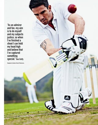 “As an admirer
and fan, my aim
is to do myself
and my subjects
justice, so when
I’ve finished a
shoot I can hold
my head high
and believe that
I’ve captured
something
special.” Ben Duffy
England cricketer Kevin Pietersen.




                                     63
 
